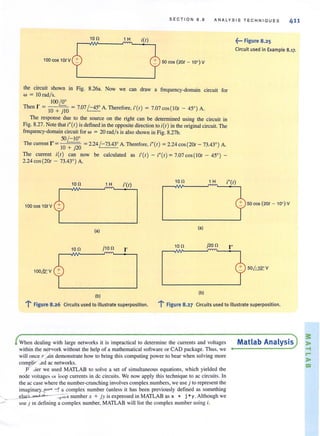 SECTION 8 . 8 ANALYSIS TE C HNIQUES 411
10 n 1 H i(l)
100 cos 10lV 50 cos (201 - 10°) V
the circuit shown in Fig. 8.26a. Now we can draw a frequency-domain circuit for
w = !O rad/s.
, 100L2:
Then 1 = !O + jlO = 7.07/ - 45' A. Therefore, i'(I) = 7.07 COs(!01 - 45' ) A.
The response due to the source on the right can be determined using the circuit in
Fig. 8.27. Note that ;"(I) is defined in the opposite direction to i(I) in the original circuit. The
frequency-domain circuit for w = 20 radls is also shown in Fig. 8.27b.
50~
The current I"=10 + j20 =2.24/ -73.43' A. Therefore, i"(I) =2.24 cos (201 - 73.43' ) A.
The current i(l) can now be calculated as i'(I) - i"(I) = 7.07 cos (IOI - 45' ) -
2.24 cos(201 - 73.43') A.
10 n 1 H t(l)
10 n 1 H
100 cos10lV
(a)
(a)
10 n j10 n I'
10 n j20n
100LQ:: V
(b)
(b)
~,.. Figure 8.25
Circuit used in Example 8.17.
50 cos (20( - 10°) V
I"
50~V
l' Figure 8.26 Circuits used to illustrate superposition. l' Figure 8.27 Circuits used to illustrate superposition.
When dealing with large networks it is impractical to determine the currents and voltages
within the net,york without the help of a mathematical software or CAD package. Thus. we
will once? ..din demonstrate how to bring this computing power to bear when solving more
com~J.jr .•ed ac networks.
P .ier we used MATLAB to solye a set of simultaneous equations. which yielded the
node voilagt::s U I ioop currents in de circuits. We now apply this technique to ac circuits. In
the ac case where the number-crunching involves complex. numbers, we use j to represent the
imaginarY-?!1rl -::- f a complex number (unless it has been previously defined as something
elsP) 2nd ,I . _",,1,;.( number x + jy is expressed in MATLAB as x + j *y . Although we
use j in defining a complex number, MATLAB will list the complex number using i.
Matlab Analysis
 