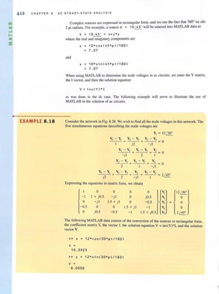 m
<
....
...<
:e
•
412 CHAPTER 8 AC STEADY·STATE ANALYSIS
EXAMPLE 8.18
Complex sources are expressed in rectangular form, and we use the fact that 360
0
eq mIs
2 pi radians. For example, a source V = 10 ~ will be entered into MATLAB data-as
V = 10 ( 450
= x+j*y
where the real and imaginary components are
and
x = 10*cos(45*pi/180)
= 7.07
y = 10*sin(45*p i / 180)
= 7 . 07
When using MATLAB to determine the node voltages in ac circuits, we enter the Y matrix,
the I vector, and then the solution equation
v = i nv(Y)* 1
as was done in the de casc. The following example will serve to illustrate the use of
MATLAB in the solution of ac circuits.
Consider the network in Fig. 8.28. We wish to find all the node yoltages in this network. The
five simultaneous equations describing the node voltages are
v, = 12 / 300
V,- V, V,-V,
+ - + = 0
j 2 - jl
v, - V, _V,'---_V-'-, V,
--'--_ -'c- + + - = 0
- jl 2 I
V, -V, V, -V, V,
2
+ --'--,--'- + - = 0
I - jl
V, -V, V,- V, V, V, -V,
--"---------"- + + - + = 2/ 450
j2 2 -jl I
Expressing the equations in matrix form. we obtain
0 0 0 0 V,
-I I + jO.5 -jl 0 jO.5 V,
0 - j l 1.5 + jl 0 -0.5 V,
-0.5 0 0 1.5 + j l - I V,
0 jO.5 -0.5 -I 1.5 + jO.5 V,
12 / W
o
o
o
2 / 450
The following MATlAB data consist of the conversion of the sources to rectangular fonn,
the coefficient matrix Y, the Yector I, the solution equation V =inv(YJ*I, and the solution
vector V.
» x = 12*cos(30*pi/180)
x =
10.3923
» y = 12*s i n(30*p i /180)
y =
6 .000 0
 