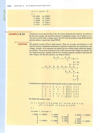 •
414 C H A P T ER 8 A C S TE A DY · STATE A N A LYS I S
» V ;: i nv ( Y) *1
v =
1 0. 3923 +6 . 000 0 ;
7 . 0766 +2 . 1 580;
1 . 40 38 +2.5561;
3.766 1 - 2 . 962 1;
3.4 1 5 1 - 3 . 6771 ;
EXAMPLE 8.19 Consider the circuit shown in Fig. 8.29a. We wish to determine the current 10 , In contrast to
the previous example, this network contains two dependent sources, one of which is a cur-
rent source and the othera voltage source. We will work this problem using MATLAB here
and then address it again later using PSPICE.
•
SOLUTION Our method of attack will be a nodal analysis. There are six nodes, and therefore we will
need five linearly independent simultaneous equations to determine the nonreference node
voltages. Actually, seven equations are needed, but two of them simply define the depend-
ent variables. The network is redrawn in Fig. 8.29b where the node voltages are labeled. The
five required equations, together with the two constraint equations, needed to determine the
node Voltages. and thus the current Ill. are listed as follows:
~-V, v - v, - - 2 +' 4+ 21 =0
I _j .f
V, = 2V,
V, - V, = 12
V,- V, V3 V4 V - V V - V
2 + .+- + _+ 4 5 + 4 ]= 0
I 1 1 - j
V, - V, V,
+ - = 21I j .r
Vol = V3
V,
1= -, I
Combining these equations and expressing the results in matrix form yields
I +j -I 0 2-j 0 V, 2
0 1 - 2 0 0 V, 0
0 0 - I 0 V3 12
-j - I 2 2 + j - I V, -2
0 0 0 -3 I - j V, 0
The MATLAB solution is then
» y = [ 1 + j*1 - 1 0 2 - j*1 0 i 0 - 2 0 0; 0 0 - 1 1
- j*1 - 1 2 2+j*1 -1; 0 0 0 -3 1 -j*1 J
Y =
Column s 1 through 4
1.0000 +1.0000; - 1.0000 0 2 . 0 0 00
0 1 . 00 00 -2 . 0000 0
0 0 - 1.0000 1 . 0 0 00
0 -1.0000 ; -1.0000 2.0000 2 .00 0 0
0 0 0 - 3 . 0000
O·,
- 1 . 0000;
+1. 0000;
 