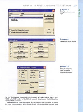SECTION 8.9 AC PSPICE ANALYSIS USING SCHEMATIC CAPTURE 417
Vin PartName: VAC (BJ
Name
loc
DC=OV
ACMAG.4V
ACPHASE·l0
Value
· IOV
r Include Non-changeobl. Attributes
r Include System·deflned Attributes
SaveAttr I
Change Oisploy I
Delete
OK
Cancel
Analysis Setup (8J
Enabled
IEnabled
~ ACSweep... Options...
II eme
r Load Bias Point...
I r Parametric,,,
I
r Save Bias Point.. I r Sensitivit)I...
I
r DC Sweep... I r T_atur•...
I
r Monte CariolWcwst Ces•...
I r TromIer FtI"lCtion...
I
~ Bias Point Delai I r Transient..
IDiglol Setup... I
AC Sweep and Noise Analysis (BJ
AC Sweep Type Sweep Parameter.
r. Line.r Teta! Pts.: 11
r Octave Start Freq.: IGO
r Decade End Freq.: IGO
Noise Analysis
r Noise Enabled
OutputVoltage: I
IN I
Interval: I
[]EJ Cancel I
Fig. 8.33 should appear. If we double-click on the text AC Sweep, the AC SWEEP AND
NOISE ANALYSIS window in Fig. 8.34 will open. All of the fields in Fig. 8.34 have been
set for aUf 60-Hz simulation.
Since the simulation will be performed at only one frequency, 60 Hz, graphing the simula-
tion results is not an attractive option. Instead, we will write the magnitude and phase of the
~••• Figure 8.32
Setting the ac source phase
angle.
~... Figure 8.33
The ANALYSIS SETUP window.
~... Figure 8.34
Setting the frequency
range for a single
frequency simulation.
."
11
."
-t"I
'"
 