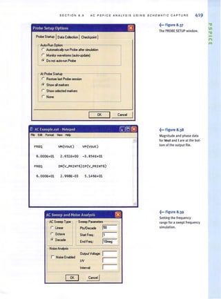 SECTION 8 .9 AC PSPICE ANALYSIS USING SCHEMATIC CA PT U RE 419
Probe Setup Options @
Probe Startup IDol. CoIecIion ICheckpoint I
Auto·Run Option
r Automalicaly run Probe alter simulalion
r Monitor waveforms (auto-updaIeJ
r. Do not aulOiun Probe
At Probe Startup
r Restore last Probe ....ion
r. Show all markers
r Show selected markers
r None
I OK
I C.ncel
I
r: AC Exampll!.out . Notepad ,-=-1@[8J
Fie Edit Format View Help
FREQ VM(vout) vp(vout)
6. 000E+Ol 2.651E+OO - 3.854E+Ol
6.000E+01 2. 998E-03 5.146E+Ol
AC Sweep and Noise Analysis L8J
AC Sweep Type ,..Sweep Parameters
r Linear I'Is1Decade 150
r Octave Start Freq.: 11
r. Decade End Freq.: 110meg
r Noise Analysis
r Noise Enabfed
Output Voltage; I
IN I
Interval: 1
I OK
I Cancel I
~... Figure 8.37
The PROBE SETUP window.
~••• Figure 8.38
Magnitude and phase data
for Vout and Iare at the bot·
tomof the output file.
~••• Figure 8.39
Setting the frequency
ra nge for a swept freq uency
simulation.
-1"
"'
 