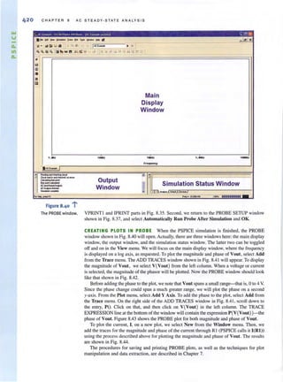 42 0
-
CHAPTER 8 AC STEADY-STATE A NALYS IS
n.er. [,dt '!11M ~ 11- eIoI fQOlJ ~!:tIt> 11ft
~. "" ~ " 5 III ' ~. e ~--c]jI,""-"'E_=---- '~
t~ Ifi'h ..!! II=:,. '1/ '.. d !~7t; '" :f '" ;<! ,~ .. '" r.; ..t
~
~
'fI
..iI
IliI
111Hz
Main
Display
Window
1 ....1
f"fqut.c:~
... E_ _Ir---------------------------------~~----------------------------------~
Output
Window
rI'll Sim~lation Statu~ Win~ow
~ ~.......~7
..... _fl ,,"- lo.o:r.+06 UtO'Jlo mm....___,
oop
Figure 8,40 :
The PROBE window. VPRINTI and IPRINT parts in Fig. 8.35. Second, we return to the PROBE SETUP window
shown in Fig. 8.37, and select Automatically Run Probe After Simulation and OK.
CREATING PLOTS IN PROBE When the PSPICE simulation is finished, the PROBE
window shown in Fig. 8.40 will open. Actually, there are three windows here: the main display
window, the output window, and the simulation status window. The latter two can be toggled
off and on in the View menu. We will focus on the main display window, where the frequency
is displayed on a log axis, as requested. To plot the magnitude and phase ofVout , select Add
from the Trace menu. The ADD TRACES window shown in Fig. 8.41 will appear. To display
the magnitude of Vout, we select V(Vout) from the left column. When a voltage or current
is selected, the magnitude of the phasol' will be plotted. Now the PROBE window should look
like that shown in Fig. 8.42.
Before adding the phase to the plot, we note that Vout spans a small range-that is, 0 to 4 V.
Since the phase change could span a much greater range, we will plot the phase on a second
y-axis. From the Plot menu, select Add Y Axis, To add the phase to the plot, select Add from
the Trace menu. On the right side of the ADD TRACES window in Fig. 8.41, scroll down to
the entry, PO. Click on that, and then click on V(Vout) in the left column. The TRACE
EXPRESSION line at the bottom of the window will contain the expression P(V(Vout) )-the
phase of Vou!. Figure 8.43 shows the PROBE plot for both magnitude and phase of Vou!.
To plot the current, I, on a new plot, we select New from the Window menu. Then, we
add the traces for the magnitude and phase of the current through RI (PSPICE calls it I(Rl))
using the process described above for planing the magnitude and phase of Vout. The results
are shown in Fig. 8.44.
The procedures for saving and printing PROBE plots, as well as the techniques for plot
manipulation and data extraction, are described in Chapter 7.
 