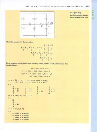 SEC TION 8.9 AC PSPICE AN A LYSIS USING SCHEMATIC CAPTURE
"
"
12Y ......... V)
"
" V2
" ", ,?
" (
,.
""co
••• "
,
"
The nodal equations for the network are
v, - V, = 12
V4 -VI V4 -V3 V2 -VI "2
-'--::---'- + + + 2 + -= 0
2 I I jl
V1 - V4 V, VI - V,
---'--::---= + - + - = 0
2 -j2 I
V) -V4 ' j
-"----= + - = 2
I 2
These equations can be placed in the following format, and the MATLAB solution is then
listed as follows:
Ovl - v2 + Ov3 + v4 = 12
(- I + j3 )vl - j2v2 + Ov3 - jv4 = 0
- j3v l + (2 + j2)v2 - j2v3 + j 3v4 = - j4
Ovl + Ov2 + 3v3 - 2v4 = 4
» y ; [ 0 - 1 0 1; -1+(3*j l -2*j 0 -1 * j;
- 3 * j 2+2*j -2*j 3*j; 0 0 3 -2]
y ;
» ;
; ;
» v
v ;
0 -1
-1 + 3; 0 -
0 - 3; 2 +
0 0
; [12; O· -4*j;,
12
0
0 - 4;
4
; inv( y) *1
-1. 1192 - 6.6528;
-2.9 016 - 7.0259;
7.3990 - 4 . 6839;
9.0984 - 7 . 0259;
0
2; 0 0 -
2; 0 - 2; 0 +
3 -2
4]
1;
3;
~••• Figure 8.49
PSPICE Schematics diagram
for the network in Fig. 8.48.
"III
"n
fit
 