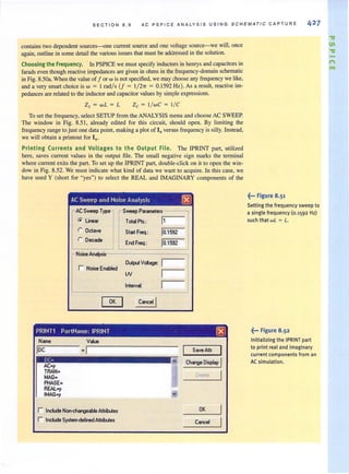 SECTION 8 . 9 AC PSP I CE ANAL Y S I S USING SC HE MA T IC CA P TURE 42 7
contains two dependent sources--one current source and one voltage source-we will, once
again, outline in some detail the various issues that must be addressed in the solution.
Choosing the Frequency. In PSPICE we must specify inductors in henrys and capacitors in
farads even though reactive impedances are given in ohms in the frequency-domain schematic
in Fig. 8.50a. When the value of for w is not specified, we may choose any frequency we like,
and a very smart choice is w = I radl s (f = 1/ 27r = 0.1592 Hz). As a result, reactive im·
pedances are related to the inductor and capacitor values by simple expressions.
ZL = wL = L Zc = I / wC = I / C
To set the frequency, select SETUP from the ANALYSIS menu and choose AC SWEEP.
The window in Fig. 8.51 , already edited for this circuit, should open. By limiting the
frequency range to just one data point, making a plot of 10 versus frequency is silly. Instead,
we will obtain a printout for 10
•
Printing Currents and Voltages to the Output File. The IPRINT part, utilized
here, saves current values in the output file. The small negative sign marks the terminal
where current exits the part. To set up the !PRINT part, double-click on it to open the win-
dow in Fig. 8.52. We must indicate what kind of data we want to acquire. In this case, we
have used Y (short for "yes") to select the REAL and IMAGINARY components of the
AC Sweep and Noise Analysis [8]
r AC Sweep Type r Sweep Parameters
(;' Linear Totol Pt'.: 11
r Oct.ve Start Freq.: 10.1592
r Decode
End Freq.: 10.1592
~ Noise Anolysis
r Noise Enobled
Output Voltage: I
IN I
Intervol: I
[KJ Cancel !
PRINT1 PartName: IPRINT l8J
Nome
IDC
DC=
ACay
TRAN·
MAG·
PHASE-
REALay
IMAGay
Vu
·1
r Include Non-ehongeoble Atbilute.
r Include System-definedAlbibute.
Sov.Atb
Change Display !
Delele !
-' OK
~... Figure 8.51
Setting the frequency sweep to
a single frequency (0.1592 Hz)
such that wL = L.
~... Figure 8.52
Initializing the IPRINTpart
to print real and imaginary
current components from an
AC simulation.
"a
11
"a
n
rot
 