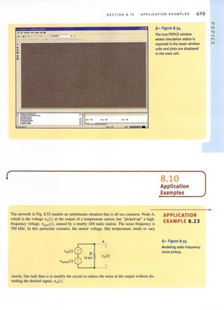 SE C T I ON 8 . 10 APPLICATION EXAMPLES
", ,,,,,"'-1""_~1I
~ ~_!'I_~ __ Ie ::--=-_JI(._~' _ ' ~'_J
.... ~~"Q" ~~w,",''''' _'r.,. .... v. ;.z:~:_~n-~44-11-'S!!! ~ __ _
,.:;~. ,. ...'.
The network in Fig. 8.55 models an unfortunate situation that is all too common. Node A,
which is the voltage v;o(t ) at the output of a temperature sensor, has "picked-up" a high-
frequency voltage, voo;~(t ), caused by a nearby AM radio station. The noise frequency is
700 kHz. In this particular scenario, the sensor voltage, like temperature, tends to vary
Vnoise(t)
R
10 kO
'------.4--0
slowly. Our task then is to modify the circuit to reduce the noise at the output without dis-
turbing the desired signal, v;o(t).
~... Figure 8.54
The true PSPICE window
where simulation status;s
reported in the lower window rn
celis and plots are displayed
in the main cell.
8.10
Application
Examples
APPLICATION
EXAMPLE 8.23
~... Figure 8.55
Modeling radio frequency
noise pickup.
•
 