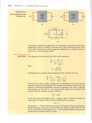 43 2 CHAPTER B AC STEADY-STATE A N A L YS I S
Figure 8.58 ...~
Circuit configurations used
in Example 8.25.
•
Vjn
Active
devices
used
for gain
(a)
R
1-- ------1
I 11jwC I
~~!~~~--~.---o
: R
:1Oon
" _______ .J
(e)
+
Passive
devices
used
for gain?
(b)
R
an experienced engineer has suggested that we could achieve some gain from the proper
configuration of "passive"elements as illustrated in Fig. 8.58b, and has proposed the circuit
in Fig. 8.58c. Therefore, let us use this suggested configuration in an attempt to design for
a gain of 10 at I kHz if the load is 100.0.
SOLUTION The voltage gain of the network in Fig. 8.58c can be expressed as
where
(jwL )R
Z = -:"-:-'--::-
jwL + R
Combining these two equations and rearranging the teImS yields the expression
We know that in order to achieve amplification, the denominator must be less than the
numerator. In addition, the denominator will be reduced if the reactancesof the inductor and
capacitor arc made equal in magnitude, since they are opposite in sign. Thus, by selecting
the parameters such that w' LC = I, the reactance of the inductor will cancel that of the
capacitor. Under this condition, the gain is reduced to
V,
- = jwRC
"in
For the given load and frequency values, a capacitor value of 15.9 ",F will provide the
required gain. The inductor value can then be obtained from the constraint
w'LC = I
which yields L = 1.59 mHoIt should be noted that if the frequency changes, the impedance
of both the inductor and capacitor will also change, thus altering the gain. Finally, we will
find, in a laterchapter, that the equation w2
LC = 1is an extremely important expression and
one that can have a dramatic effect on circuits.
 
