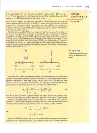 SECTION 8.11 DESIGN EXAMPLES 433
A sinusoidal signal, v,(t) = 2.5 cos (wt ) when added 10 a dc level of V, = 2.5 V, provides a
0- to 5-V clock signal used to control a microprocessor. If the oscillation frequency of the
signal is to be I GHz, let us design the appropriate circuit.
As we found in Chapter 4, this application appears to be a natural application for an op-amp
summer. However, the frequency of oscillation (I GHz) is much higher than the maxi mum
frequency most op-amps can handle-typically less than 200 MHz. Since no amplification
is required in this case, we should be able to design an op-amp-less summer that, while not
precise, should get the job done.
Considerthe circuit in Fig. 8.59a where inputs v,(t) and V, are connected 10 yield the out-
put v.(t). For this application, component A should block any dc component in v,(t) from
reaching the output but permit the I-GHz signal to pass right through. Similarly, component
B should pass V, while blocking any high-frequency signal. Thus, the impedance of com-
ponent A should be infinite at dc but very low at I GHz. And the impedance of component
B should be zero at dc but very high at high frequency. Our earlier studies indicate that com-
ponent A must be a capacitor and component B an inductor. The resulting circuit, called a
bias T, is shown in Fig. 8.59b.
L
+ + ~+ +
VI(t) voCe) v,(e) voCe)
a a a a
(a) (b)
The values for C and L are dependent on both the signal frequency and the precision
required in the summing operation, and can be easily seen by using superposition to inves-
tigate the contribution of each input 10 v.(t). In Fig. 8.60a, the dc voltage V, has been
reduced to zero and an ac circuit has been drawn at a frequency of I GHz, that is, the fre-
quency of v,(t ). Using voltage division, we can express the output voltage as
v,,= [ jwL . ]v, = [ ,w2LC ]v,. L j w-LC - I
JW - we
8.50
Note that in order to achieve a perfect summer, the voltage division ratio must be unity.
However, such a voltage division ratio requires the impractical condition w2
LC equal infinity.
Instead, we wiU approach the problem by choosing values for the inductive and capacitive
reactances. As stated earlier, the capacitive reactance should be small; we choose I O. And the
inductive reactance should be large; let's say 10 kO. The resulting Land C values are
I
C = wXc = 21T X 10' 159 pF
and
L = XI. = 1.59 IJ.H
w
Now we consider 11,. In Fig. 8.60b, v,(t) has been reduced to zero and an ac circuit has
been drawn at dc- the frequency of 11,. Again, voltage division could be used to express the
DESIGN
EXAMPLE 8.26
•
SOLUTION
~... Figure 8.59
(a) A simple passive summer
circuit; (b) a solution-the
bias T.
•
 