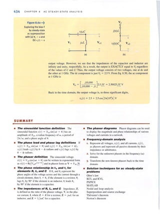 •
434 CHAP TER 8 AC STEADY-STATE ANALYSIS
Figure 8.60 •••~
Exploring the bias·T
by steady·state
ac superposition
with (al v, ~ 0 and
(bl v,(t) ~ 0
-0
+
VI
j(O)L
---0
+
1/j(O)C V o2
o-------~-----__o
(a) (b)
output voltage. However, we see thai the impedances of the capacitor and inductor arc
infinity and unity, respectfully. As a result, the output is EXACTLY equal to V, regardless
of the values of C and L! Thus, the output voltage consists of two voltages. one at de and
the other at I GHz. The dc component is just V, = 2.5 V. From Eq. 8.50, the ac component
at I GHz is
Vo ' = [ JIO,OOO J2.5 /!!.. = 2.50025/!!.. V
JIO,OOO - jl
Back in the time domain, the output voltage is, to three significant digits.
V,( t) = 2.5 + 2.5 cos [2'lT( 109)t1V
SUMMARY
• The sinusoidal function definition The
sinusoidal function x(t) = XM sin (wt + 0) has an
ampl itude of X},f , a radian freq uency of w, a period of
2-rr/ w, "nd a ph"se "ngle of O.
• The phase lead and phase lag definitions If
x, (t) = X"" sin (wt + 0) and -,,(t) = X"" sin (wt + ~» ,
x,(t ) leads -,,(t) by 0 - 'I> radians and -,,(t) lags -,,(t) by
8 - ~ radians.
• The phasor definition The sinusoidal voltage
v(t) = VMcos(wt + 0) can be written in exponential form
as v(t ) = Re[V.u e"(wl +-O)] and in phasor form as V = V", f.!.
• The phase relationship in Ov and 0, for
elements R, 1., and C If Ouand OJrepresent the
phase angles of the voltage across and the current through a
circuit element, then 9j = 8u if the clement is a resistor, 0;
lags 8uby 90° if the clement is an inductor, 9, leads Ou
by 90° if the c lement is a capacitor.
• The impedances of R, 1., and C Impedance, Z,
is defined as the raLio of the phasor voltage, V, to the pha-
sor current, I, where Z = R for a resistor, Z = jwL for an
inductor. and Z = 1/ jwC fo r a capacitor.
• The phasor diagrams Phasor diagrams can be lIsed
to display the magnitude and phase relationships of various
voltages and currents in <I network.
• Frequency-domain analysis
1. Represent all voltages, viet) , and all currents, ij(t),
as phasors and represent all passive elements by their
impedance or adm ittance.
2. Solve for the unknown phasors in the frequency (w)
domain.
3. Transform the now-known phasors back to the time
domain.
• Solution techniques for ac steady-state
problems
Ohm's law
KCL and KVL
PSPICE
MATLAB
Nodal and loop analysis
Superposition and source exchange
Thevenin's theorem
Norton's theorem
 