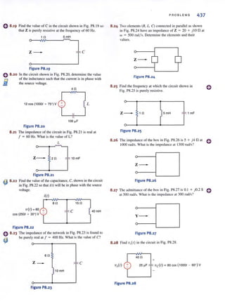 o 8.19 Find the value of C in the circuit shown in Fig. PS.19 so
that Z is purely resistive at the frequency of 60 Hz.
1 0 5mH
:~---____________~lIC
Figure PB.19
o B.20 In the circuit shown in Fig. PS.20, determine the value
of the inductance such that the current is in phase with
the source vohage.fi1
- 40
12 cos (10001 + 75°) V L
Figure PB.20
8.21 The impedance of the circuit in Fig. PS.2 1 is real at
f = 60 Hz. Whal is Ihe value of L?
L
. ~
z--- 20 _-: 10mF
Figure PB.21
~ B.22 Find the value of the capacitance, C, shown in the circuit
in Fig. PS.22 so Ihal i(l) will be in phase wilh Ihe source
voltage.
V(I) =60
cos (2501 + 30°) V
Figure PB.22
i(l)
ao 150
C 40mH
o B.23 The impedance of Ihe nelwork in Fig. PS.23 is found 10
~ be purely real al f = 400 Hz. Whal is Ihe value of C?
6 0
z_
10 mH
Figure PB.23
PROBL E MS 437
8.24 Two elements (R. L. C) connected in parallel as shown
in Fig. PS.24 have an impedance of Z = 20 + j lOn at
w = 500 rad/s. Determine the elements and their
values.
z---
Figure PB.24
8.25 Find the frequency at which the circuit shown in
Fig. PS.25 is purely resistive.
lz--- 10 5 mH "'f:: 1 mF
r
Figure PB.25
o
B.26 The impedance of Ihe box in Fig. PS.26 is 5 + j 4 n al 0
1000 fad/s. What is the impedance <It 1300 rad/s?
z---
Figure PB.26
B.27 The adm illance of Ihe box in Fig. PS.27 is 0.1 + jO.2 S
at 500 rad/s. What is the impedance at 300 rad/s?
y---
Figure PB.27
B.2B Find V,(I) in Ihe circuil in Fig. PS.2S.
400
+
Vc(I) = aD cos (10001 - 60°) V
Figure PB.2B
o
 