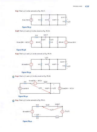 8.37 Find V,.(I ) in the network in Fig. PS.37.
Sf! 0.4 H 0.02 F
Figure P8.37
8.38 Find ;1(1) and ;2( /) in the circuit in Fig. PS.38.
5 f! 0.D1 F
l OCOS (251 + 20' ) V 80mH
;2(1) ;1(/)
4f!
Figure P8.38
8.39 Find vlI(r) and i,,(I ) in the network in Fig. PS.39.
25 cos20( V Sf! 0.4 H 0.02 F
Figure P8.39
~ 8.40 Find V,(I ) and V,(I) in the eircni, in Fig. PS.40.
2f!
12 COS(101 - 25' ) V
0.2 H
,--Vw-~~~+ -~----~~~------,
+
PROBLEMS 439
0.1 F
+
20 cos 25' V
0.01 F
+
~V2(/) 0.02 F
~
t 2 c05(1 01 + 15' ) A
Figure P8.40
~ 8.41 Find v,,( I) in the network in Fig. PS.41.
10 n 0.1 H 0.008 F
50 c05251 V
+ v ,.(/) -
Sf! 0.2 H
Figure P8.41
 