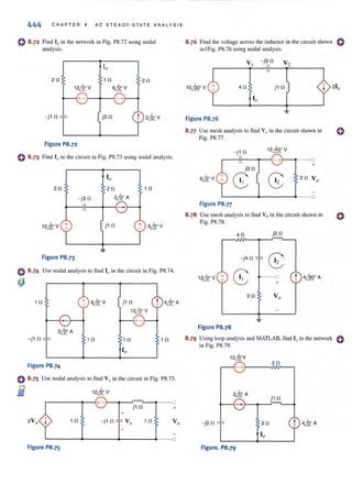 444 CHA PTER 8 AC S TE ADY-S TATE ANA LYStS
o8·72 Find [0 in the network in Fig. PS.72 using nodal
analysis.
20 1 0 20
12& V 6& V
+ - i__-+- --{
- j 1 0 j20
Figure P8.72
o 8 ·73 Find 10 in the circuit in Fig. PS.73 using nodal analysis.
20 10
j 1 0 + 6& V
Figure P8.73
o 8·74 Use nodal analysis to find 10 in the circuit in Fig. PS.74.
~
10
- j10
Figure P8.74
+ 6& V
10
j10
12LQoV
10
0 8.75 Use nodal analysis 10 find Vo in the circuit in Fig. PS.7S.
i r-----~---{+ -i__~--~~~____o
j 1 0 +
+
1 0 - j10 10
L-------+-------+---____~____o
Figure P8.75
8.76 Find the vohage across the inductor in the circuit shown 0
in 1Fig. PS.76 using nodal analysis.
Figure P8.76
S.n Use mesh analysis to find Vu in the circuit shown in 0
Fig. PS.77.
- j10
12~o V
- +
j20
+
6& V
CS 8 20 Vo
Figure P8.77
8 .78 Use mesh analysis to find Yo in the circuit shown in
Fig. PS.7S.
40 j20
- j40
G:
12& V +
CS t 4~o A
+
20 Vo
Figure P8.78
o
8.79 Using loop analysis and MATLAB, find [" in the network 0
in Fig. PS.79.
12,&:V
20
- +)--- -M/---,
j10
- j20
Figure. P8.79
 