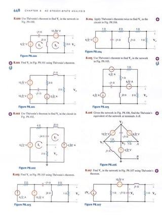 448 CHAP TER 8 AC STEADY-STATE AN ALY S I S
8.100 Use Thevenin 's theorem to tind Vo in the network in
Fig. 1'8.100.
- j10 12&V
- + - - - (
j20
+
skv
8 8 20 Vo
Figure P8.100
0 8.101 Find Vu in Fig. P8.I OI using Thevcnin 's theorem.
4J j1 0
+
2 0
20
- j10
L-------~--____~-----o
Figure P8.101
o 8 .102 Use Thevenin 's theorem to find Vo in the circuit in
Fig. PS. I02.
40 j2 fl
-j4 0
G:12LQ.° V +
8 ___0
t 4flQo A
+
20 Vo
Figure P8.102
8.103 Find VI) in Fig. PS. I03 using T hevcnin's theorem.
20 20
+
10 Vo
L-------~----__~______~___o
Figure P8.103
8.104 Apply Thevcnin's theorem twice to find V0 in the
circuit in Fig. PS. l04.
1 0 20 1 0
r--v~--~~~--~~NV--~___O
+
- j 10 j10 10
L-----~----__~----__~.___o
Figure P8.104
8.105 Use Thevenin's theorem to find Vo in the network
in Fig. 1'8.105.
- j 10
~--~~--~~~~ ~
+
j20 20
L-______~------~~
Figure P8.105
8.106 Given the network in Fig. PS.106, find the Tlu:!venin's 0
equivalent of the network at tcnninals A-B.
s~v
A
B
Figure P8.106
8.107 Find Vo in the network in Fig. P8.107 using Thevenin's C
theorem.
12LQ.° V
,---____~~+_.~~--~L-~--~
j 1 0 +
+
2V, I 1 0 - j1 0
L-------~------~------~___o
Figure P8.107
 