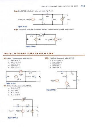 •
TYP ICA L PROBLEMS F OUND ON TH E FE EXAM 453
8.131 Use PSPICE 10 find v,,( r) in the network in Fig. P8.131.
SO"F
16cOS(377/ + 4S0)V 2: 4 kl1 2mH
Figure P8.131
8.132 The network in Fig. P8. 132 operates al 60 Hz. Find [he currents 10 and Ix using PSPICE.
1011
Figure P8.132
Ix
j18.8S 11
12kv- jS.30S 11 _
TYPICAL PROBLEMS FOUND ON THE FE EXAM
8FE'1 Find v,.in the network in Fig. 8PFE· I.
a. 4.62 L 30A' V
b. 7. 16L -26.6' V
c. 3.02L24.3° V
d. 5.06L -71.6' V
r-.....,--" <Tl,.- ---O
j1 11 +
211 - j1 11 1 11
Figure 8PFE'1
8FE'2 Find Vo in the circuit in Fig. 8PFE-2.
a. 25AL I0.25° V
b. 20. 1L 4.63' V
c. 30.8L 8.97' V
d. 18.3L 12.32° V
2Ix
.-----~--r_----~
111 211
~~~--~--~~-4.--o
+
- j 1 11
Figure 8PFE'2
8FE' 3 Find Vo in Ihe network in Fig. SPFE·3.
a. S.24L - 30.96' V
b. 2.06L 20.S4' V
c. 16.96L 45' V
d. IOA2 L30° V
12& V +
Figure 8PFE'3
+
 