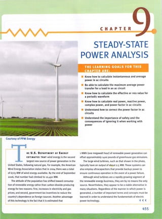 ';.
Courtesy of PPM Energy
HE U.S. DEPARTMENT OF ENERGY
ESTIMATES THAT wind energy is the second
largest new source of power generation in the
United States, following natural gas. For example. the American
Wind Energy Association states that in 2004 there was a total
of 6725 MW of wind energy available. By the end of September
2006, that number had climbed to 10.492 MW.
The attitude of the population has shifted toward consump-
tion of renewable energy rather than carbon-dioxide-producing
energy for two reasons: first. increases in electricity and gas
prices; and second. government tax incentives to reduce the
country's dependence on foreign sources. Another advantage
I of this technology is the fact that it is estimated that
CHAPTER
STEADY-STATE
POWER ANALYSIS
• Know how to calculate instantaneous and average
power in ae circuits
• Be able to calculate the maximum average power
transfer for a load in an ae circuit
• Know how to calculate the effective or rms value for
a periodic waveform
• Know how to calculate real power, reactive power,
complex power, and power factor in ae circuits
• Understand how to correct the power factor In ac
circuits
• Understand the importance of safety and the
consequences of ignoring it when working with
power
1 MWh (one megawatt hour) of renewable power generation can
offset approximately 1400 pounds of greenhouse gas emissions.
The large wind turbines, such as that shown in th e photo,
typically have an output of about 2.5 MW. These systems can
also employ ultracapacitors that provide backup power to
ensure continu ous operation in the event of a power fa ilure.
Although wind turbines are a rapidly growing segment of
the renewable energy business, they are by no means the only
source. Nevertheless, they appear to be a viable alternative in
many situations. Regardless of the manner in which power is
generated, a number of Important terms and concepts must bJ
learned in order to understand the fundamentals of electric
power technology. ( ( (
-------
455
 