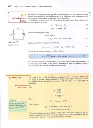 •
456 CHAPTER 9 STEA D Y-S T AT E POW ER ANALYS IS
9.1
Instantaneous
Power
i(t)
v(t)
-=--,Figure 9.1
Simple ac network.
EXAMPLE 9.1
•
By employing the sign convention adopted in the earl ier chapters, we can compUle the in sla n ~
taneous power supplied or absorbed by any device as the product of the instantaneous volt-
age across the device and the instantaneous current through it.
Consider the circuit shown in Fig. 9. J. In genera l. the steady-state voltage and current fo r
the network can be wrincil as
The instantaneous power is then
V(I) = V:uCOS(WI + a,)
i(l) = I", COS (WI + a,)
p(l } = v(l}i(l }
Employing the followi ng trigonometric idcllIity,
I
cos <1>, cos ,~, = 2[cos(<I>, - <1>,) + cos(<I>, + <1>,)]
we find Ihal the instantaneous power can be written as
p(l } = V'~" [cos(a" - ail + cos(2wl + e, + ail]
9.1
9.2
9.3
9.4
9.S
Note that the instantaneous power consists of two tcrms. The first term is a constant (i.e., it
is ti me independent), and the second term is a cosine wave of twice the excitation frequency.
We wi ll examine this equation in more detail in Section 9.2.
The circuit in Fig. 9. 1 has the following parameters: V( I } = 4 cos (WI + 60°) V and
Z = 2 /300
n. We wish to detennine equalions for the current and the instantaneous power
as a function of time and plot these functions wilh the voltage on a single graph for
comparison.
SOLUTION Since
[hint]
Note that p(t) contains a dc
term and a cosine wave with
twice the frequency of v(t)
and i(I).
then
From Eq. (9.5),
4 / 60°
= 2 / 30°
= 2 / 30° A
i(l) = 2cos (wl + 30°) A
1'(1) = 4[cos(300) + cos(2wl + 90' )]
= 3.46 + 4 cos(2wl + 90°) W
A plOl of this function, together with plots of the voltage and current, is shown in Fig. 9.2.
As can be seen in this figure, the instantaneous power has a dc or constant term and a sec-
ond term whose frequency is twice that of the voltage or current.
 