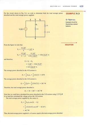 SECT I ON 9 . 2
For the circuit shown in Fig. 9.4, we wish to determine both the total average power
absorbed and the tOlal average power supplied.
v 12
20
40
* -}10
From the figure we note that
and therefore,
12 / 45°
I, = - - = 3/ 45° A
4
12 / 45° 1 2~
I, = 2 _ } I = 2.24 / -26.57° = 5.36 / 71.57° A
I = I , + I ,
= 3/ 45° + 5.36 / 71.57°
= 8.15 / 62.10° A
The average power absorbed in the 4-0 resistor is
I I
P, = 2v"l", = 2( 12)(3) = 18 W
The average power absorbed in the 2-D resistor is
P, = ~lllR = ~(5.34)'(2) = 28.7 W
Therefore, the total average power absorbed is
PA = 18 + 28.7 = 46.7 W
Note that we could have calculated the power absorbed in the 2-D resistor using 1/ 2 Vl, /R
if we had first calculated the vohage across the 2-fl resistor.
The total average power supplied by (he source is
I
Ps = 2V" l" cos(6, - 6,)
I
= 2( 12)(8.15) cos (45° - 62. 10°)
= 46.7 W
Thus, the total average powersupplied is, of course, equal to the total average powerabsorbed.
AV E RAGE POWER
EXAMPLE 9.3
~... Figure 9.4
Example circuit for
illustrating a power
balance.
•
SOLUTION
459
•
 