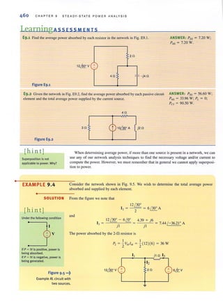 •
CHAPTER 9 STEADY·STATE POWER ANALYS I S
Learning AssEsSMENIS
E9.1 Find the average power absorbed by each resistor in the network in Fig. E9.l.
20
+-
40 ;:
"- j40
Figure E9.1
E9.2 Given the network in Fig. E9.2. find the average power absorbed by each passive circuit
element and the LOtal average power supplied by the current source.
Figure E9.2
ANSWER: P,n = 7.20 W;
P,n = 7.20 W.
ANSWER: Pm = 56.60 W;
P,n = 33.96 W; PL = 0;
Pes = 90.50 W.
[hin tj
Superposition is not
applicable to power. Why?
When determining average power, if more than one source is present in a network, we can
use any of our network analysis techniques to find the necessary voltage and/or current to
compute the power. However, we must remember that in general we cannot apply superposi-
tion (Q power.
EXAMPLE 9.4 Consider the network shown in Fig. 9.5. We wish to determine the total average power
absorbed and supplied by each element.
•
SOLUTION From the figure we note that
[hin tj
12 / 30'
[, = - - = 6 / 30' A
- 2
Under the following condition
and
12 / 30' - 6!!t. 4.39 + j6
13 = --== }'-'I- = = jl = 7.44 / -36.21' A
V The power absorbed by the 2-fl resistor is
jf P = IV is positive, power is
being absorbed.
If P = IV is negative, power is
being generated.
Figure 9.5 •••~
Example RL circuit with
two sources.
I I
P, = '2V"I" = '2(12)(6) = 36 W
12~ V
 