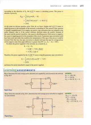 SECTION 9.2
According to the direction of 13, the 61!r.-V source is absorbing power. The power it
absorbs is given by
I
P'12: = :2VAtIAt cos(6, - 6,)
= i(6)(7.44) cos[0° - (-36.21 °) ]
= 18W
At this point an obvious question arises: How do we know whether the 6 /!!....-V source is
supplying power to the remainder of the network or absorbing it?The answer to this question
is actually straightforward. If we employ our passive sign convention that was adopted in the
earlier chapters-that is, if the current reference direction enters the positive tenninal of
the source and the answer is positive-the source is absorbing power. If the answer is negative,
the source is supplying power to the remainder of the circuit. A generator sign convention could
have been used, and under this condition the interpretation of the sign of the answer would be
reversed. Note that once the sign convention is adopted and used, the sign for average pcwer
will be negative only if the angle difference is greater than 90° (i.e., 16, - 6,1 > 90°).
To obtain the power supplied to the network, we compute I I as
II = I , + I ,
= 6 / 30° + 7.44 /-36.21 °
= 11.29 / -7.10° A
Therefore, the pcwer supplied by the 12 / 300
-V source using the generator sign convention is
Ps = i(12)( 1I .29) cos (30° + 7.IO")
= 54 W
and hence the power absorbed is equal to the power supplied.
LearningAssEsSMENTS
E9.3 Detennine the total average power absorbed and supplied by each element in the network
in Fig. E9.3.
4n 4/300
V
Figure E9.3
E9.4 Given the network in Fig. E9.4, detennine the total average power absorbed or supplied
by eachelement.
2n
4n
Figure E9.4
AVERAGE POWER
ANSWER:
Pcs = -69.4 W;
Pvs = 19.8 W;
P,o = 49.6 W; Pc = O.
ANSWER,
P"12: = - 55.4 W;
PI212: = 5.5 W:
P,o = 22.2 W;
P,o = 27.7 W; PL = O.
 