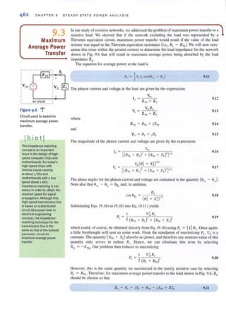 CHAPTER 9 STEADY-STATE POWER ANALYS IS
9.3
Maximum
Average Power
Transfer
1'"" ---- ----- - - - ,,
,
:Voc
ac circuit
,
, -
---- ----------
F· 6 ..,...gure 9. i
Circuit used to examine
maximum average power
transfer.
[hint]
This impedance-matching
concept is an important
issue in the design of high·
speed computer chips and
motherboards. For today's
high·speed chips with
internal clocks running
at about 3 GHz and
motherboards with a bus
speed above 1 GHz,
impedance matching is nec-
essary in order to obtain the
required speed for signal
propagation. Although this
high·speed transmission line
is based on a distributed
circuit (discussed later in
electrical engineering
courses), the impedance-
matching technique for the
transmission line is the
same as that of the lumped
parameter circuit for
maximum average power
transfer.
In our study of resistive networks, we addressed the problem of maximum power transfer to a
resistive load. We showed that if the network excluding the load was represented by a
Thevenin equivalent circuit, maximum power transfer would result if the value of the load
resistor was equal to the Thevenin equivalent resistance (i.e., RL = RnJ We will now reex-
amine this issue within the present context {Q determine the load impedance for the network
shown in Fig. 9.6 that will result in maximum average power being absorbed by the load
impedance ZL'
The equation for average power at the load is
The phasor current and voltage at the load are given by the expressions
Voc
1/. = ::---"'--::-
ZTh + Z/.
where
and
The magnitude of the phasor current and voltage are given by the expressions
Voc
If. = .,-;-------,,-----'";-----C;-;-:-::-
[( )' ( )'l'/'R Th + RI. + XTh + Xl, -
9.11
9.12
9.13
9.14
9.15
9.16
9.17
The phase angles for the phasor current and voltage are contained in the quantity (SUI. - 8i J
Note also that SUI. - eiL
= 8ZL
and, in addition,
9.18
Subs.ituting Egs. (9.16) '0 (9.1 8) in.o Eg. (9. 11 ) yields
I V~ RL
PL
=,( )' ( )'- Rll1 + RL + XTh + Xt -
9.19
which could, of course, be obtained directly from Eq. (9.16) using PI- = 1 / 1RL' Once again,
a little forethought will save us some work. From the standpoint of maximizing Pl. , Voc is a
constant. The quantity (XTh + XL) absorbs no power, and therefore any nonzero value of this
quantity only serves to reduce PI.' Hence, we can eliminate this term by selecting
XL = - X Th · Our problem then reduces to maximizing
9.20
However, this is the same quantity we maximized in the purely resistive case by selecting
RI. = RTh · Therefore, for maximum average power transfer to the load shown in Fig. 9.6, ZL
should be chosen so .ha.
9.21
 