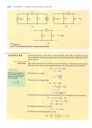 •
CHAP TER 9 STEADY-STATE POWER ANALYSIS
2n
jl n jl n
+
4n 2n
L-----~__----~---__o
(a)
jl n
------~--~~~--r------O
2n 4n - Zu,
------~~------4------0
(b)
..~ • (e)
; Figure 9.7
Circuits for illustrating maximum average power transfer.
EXAMPLE 9 .6
•
SOLUTION
[hin tj
When there is a dependent
source, both Voe and 'S( must
be found and ZTh computed
from the equation
For tbe circuit shown in Fig. 9.8a, we wish to find the value of ZL for maximum average
power transfer. In addition, let us determine the value of the maximum average power deliv-
ered to the load.
We will first reduce the circuit, with the exception of the load, to aThcvenin equivalent circuit.
The open-circuit voltage can be computed from Fig. 9.gb. The equations for the circuit are
V~ + 4 = (2 + j4)I,
V~ = - 211
Solving for I" we obtain
The open-circuit voltage is then
Voc = 21, - 4/S£
= v2/-4SO - 4/S£
= -3 - j l
= +3.16/-161.57' V
The short-circuit current can be derived from Fig. 9.8c. The equations for this circuit are
V; + 4 = (2 + j4)I - 21"
- 4 = -21 + (2 - j2)I"
V; = - 2(1 - I,,)
Solving these equations for Isc yields
I" = -( I + j2)A
The Thevenin equivalent impedance is then
Voc 3 + j l
ZTh = -- = ---- = 1 - jl n
I" I + j2
 