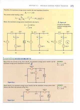 SECT ION 9.3 MAXIMUM A V ERAGE P OWER TR ANSFE R
Therefore, for maximum average power transfer the load impedance should be
ZL = I + jJ !l
The current in this load ZL is then
V~ -3 - j l
I,. = ZTh + Z L = 2 = 1.58 / - 161.57' A
Hence, the maximum average power transferred to the load is
j4 0
Vx +
-j2 0
V , 20
+
(a)
I ( ,
PL ="2 1.58)-( I)
1.25 W
LearningAssEsSMENIS
v~ 20
+
(b)
+
Voc V; +
E9.5 Given the network in Fig. E9.S, find ZL for maximum average power transfer and the
maximum average power transferred to the load. i
24kv
20
Figure E9.S
E9.6 Find ZL for maximum average power transfer and the maximum average power trans-
ferred to the load in the network in Fig. E9.6.
20
Figure E9.6
12kv24kv
-+~----~~--~-1.
- j20
j20
.J.. Figure 9.8
Circuits for illustrating
maximum average power
transfer.
j 40 -j20
4&. V
(c)
ANSWER:
ZL = I + jl 0 ;
PL = 45W.
ANSWER:
ZL = 2 - j2D;
PL =45W.
 