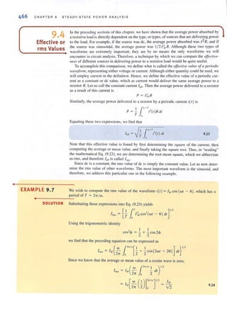 •
CHAPTER 9 STEADY-STATE PO WE R A NALY SIS
9.4
Effective or
rms Values
EXAMPLE 9.7
In the preceding sections of this chapter, we have shown that the average power absorbed by
a resistive load is directly dependent on the type, or types, of sources that are delivering power
to the load. For example, if the source was dc, the average power absorbed was /2R, and if
the source was sinusoidal, the average power was 1/ 2/I, R. Although these two lypes of
waveforms are extremely important, they are by no means the only waveforms we will
encounter in circuit analysis. Therefore, a technique by which we can compare the effective-
lIess of different sources in delivering power to a resistive load would be quile useful.
To accomplish this comparison, we define what is called the effective value ofa periodic
waveform, representing either voltage or current. Although either quantity could be used. we
will employ current in the definition. Hence, we define the effective value of a periodic cur-
rent as a constant or dc value, which as current would deliver the same average power to a
resistor R. Let us call the constant current l eff. Then the average power delivered to a resistor
as a result of this current is
p = l ~ff R
Similarly, the average power delivered to a resistor by a periodic current i(t ) is
I / ,,,+'1'P = - ;'(I)R dl
T '"
Equating these two expressions, we lind that
I /" +T"" = T ;'(1) dl
."
9.23
Note that this effecti ve value is found by tirst determining the square of the current, then
computing the average or mean value, and finall y taking the square ro01. Thus, in "reading"
the mathemat.ical Eq. (9.23), we are determining the root mean square, which we abbreviate
as fill S, and therefore I cff is called Inns .
Since dc is a constant, the rms value of de is simply the constant value. Let us now deter-
mine the rms value of other waveforms. The most important waveform is the sinusoid, and
therefore, we address this particular one in the following example.
We wish to compute the nTIS value of the wavefonTI ;(1) = 1Mcos (WI - 6), which has a
period of T = 2",/w.
••----------------~
SOLUTION Substituting these expressions into Eg. (9.23) yields
Using the trigonometric identity
[
I 1T
, ,- 1- COS-(WI
T O M
- 6) dl
, I I
cos-<jJ = - + - cos 2<1>
2 2
we find that the preceding equation can be expressed as
]
1/'
I"", = IA/{?W ('n/w[_21 + +COS(2wl
_7T )0 _ ] }
I/'
- 26) dl
Since we know that the average or mean value of a cosine wave is zero,
(
W ('n/wI )1/'
Inns = 1'1 2'1T)0 "2 dt
IM[~ ('--) I" /W]1/2
27i 2 0
9.24
 