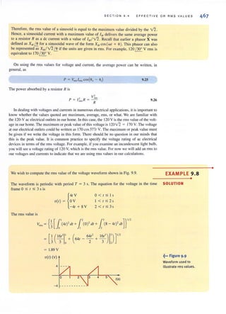 SECTION 9.4 EFFECTIVE OR RMS VA LUE S
Therefore, the rms value of a sinusoid is equal to the maximum value divided by the V2.
Hence, a sinusoidal current with a maximum value of 1M delivers the same average power
to a resistor Ras a de current with a value of 1",/V2. Recall that earlier a phasor X was
defined as X", ~ for a sinusoidal wave of the form X", cos (WI + e). This phasor can also
be represented as X",/V2~ if the units are given in rms. For example, 120 / 30' V rms is
equivalent to 170 / 30' V.
On using the rms values for voltage and current, the average power can be written, in
general, as
The power absorbed by a resistor R is
v'p = / 2 R = ~
nils R
9.25
9.26
In dealing with voltagesand currents in numerous electrical applications, it isimportant to
know whether the values quoted are maximum, average, nns, or what. We are familiar with
the 120-V <lC electrical outlets in our home. In thiscase, the 120 V isthe rms value of the volt-
age in our home. The maximum or peak value of this voltage is 12012 = 170 V. The voltage
at our electrical outletscould be written as 170 cos 3771 V. The maximum or peak value must
be given if we write the voltage in this form. There should be no question in our minds that
this is the peak value. It is common practice to specify the voltage rating of ac electrical
devices in terms of the rms voltage. For example, if you examine an incandescent light bulb,
you will see a voltage rating of 120 V, which is the rms value. For now we will add an nns to
our voltages and currents to indicate Ihar we are lIsing rms values in our calculations.
We wish to compute the rms value of the voltage waveform shown in Fig. 9.9. EXAMPLE 9.8
•
The waveform is periodic with period T = 3 s. The equation for the voltage in the time SOLUTION
frame 0 SIS 3 s is
{
41V
V(I) = OV
- 41 + SV
The nns value is
O < I $ l s
1 < 1 $ 2s
2 <1$3s
{
I [1' l' {3 ]}1/'v='=:3 0 (41)' dl + I (O)' dl + j , (S- 41 )'dl
= [k('~,JI: + ( 641 _ 6~I' + 1~(3) 1:)r
= I.S9 V
V(I) (v)
4
-4 ---- ---- ---
~••• Figure 9.9
Waveform used to
illustrate rms values.
•
 