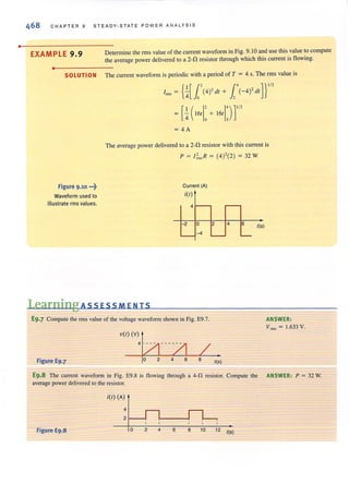 •
468 CHAPTER 9 STEADY·STATE P OW ER ANALYS I S
EXAMPLE 9.9
•
Determine the rms value of the current waveform in Fig. 9.10 and use this value to compute
the average power delivered to a 2-0 resistor through which this currenl is flowing.
SOLUTION The current waveform is periodic with a period of T ; 4 s. The rrns value is
Figure 9.10 .~?
Waveform used to
illustrate rms values.
{I[J.' 1,' ]}'/2I~, ;;( o (4)' dt+ ,{-4)' dt
[ I ( I' 1')]'/2; ;( 16t 0 + 16t ,
;4A
The average power delivered to a 2-11 resistor with this current is
p ; I~" R ; (4)'(2) ; 32 W
Current (A)
itt)
4
2 0
-4
2 4 6 tIs)
Learning ASS ESSM EN T 5
E9.7 Compute the rms value of the voltage waveform shown in Fig. E9.7. ANSWER:
V ~, ; 1.633 V.
Figure E9.7
"''''',~---/1
o 2 4 6
/8 tIs)
E9.8 The current waveform in Fig. E9.8 is flowing through a 4-11 resistor. Compute the ANSWER: p ; 32 W.
average power delivered to the resistor.
itt) (A)
4
2 f--I
Figure E9.8 o 2 4 6 8 10 12 tIs)
 
