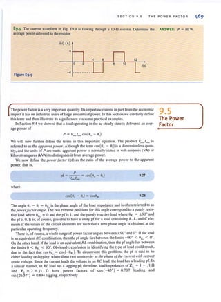 S E CTION 9 . 5 THE P OW ER FACTO R
E9·9 The current waveform in Fig. E9.9 is flowing through a IO-ft resistor. Detennine the ANSWER: P = 80 W.
average powerdelivered to the resistor.
;(1) (A)
4 6 12
o 2
1(5)
Figure E9.9
- 4 - -- -- -- --
The powerfactoris a very importantquantity. Its importance stems in part from the economic 9 5impact it has onindustrial users of large amounts of power. In this section we carefully define •
this tenn and then illustrate its significance via some practical examples. The Power
In Section 9.4 we showed that a load operating in the ac steady state is delivered an aver- Factor
age power of _---------./
P = VrmJ rmscos(o"- Oi)
We will now further define the terms in this important equation. The product VnllJ rms is
referred to as the apparelll power. Although the term cos(6,/ - OJ) is a dimensionless quan-
tity. and the units of P are watts, apparen t power is normally slaled in volt-amperes (VA) or
kilovolt-amperes (kVA) to distinguish it from average power.
We now denne the power [aclor (pf) as the ratio of the average power to the apparent
power; that is,
where
P
pf = - - = cos(9, - 9;)
Vnns/rms
9.27
9.28
The angle 9, - 9; = 9z, is the phase angle of the load impedance and is often referred to as
the power/actor (Ingle. The two extreme positionsfor thisangle correspond to a purely resis-
tive load where eZL = 0 and the pf is 1, and the purely reactive load where OZI. = ± 90° and
the pf is O. It is, of course, possible to have a unity pf for a load containing R, L, and C ele-
ments if the values of the circuit elements are such that a zero phase angle is obtained at the
particular operating frequency.
There is, of course, a whole range of power factor angles between ±90° and 0°. If the load
isan equivalent RC combination, then the pf angle liesbetween the limits- 90
0
< OZI. < 0°,
On the other hand, if the load is an equivalent RL combination. then the pf angle lies between
the limits 0 < 9z, < 90°. Obviously, confusion in identifying the type of load could result,
due to the fact that cos ezl. = cos(-OzJ To circumvent this problem, the pf is said to be
either leading or lagging. where these two terms refer 10 the phase ol the curretll with respect
to the voltage. Since the current leads the voltage in an RC load. the load hasa leading pf. In
a similar manner, an RL load has a lagging pf; therefore. load impedances of ZL = I - j l ft
and ZL = 2 + j l ft have power factors of cos (- 45°) = 0.707 leading and
cos(26.57°) = 0.894 lagging, respectively.
 