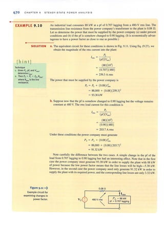 •
470 CHAPTER 9 STEADY · STATE POWER ANALYSIS
EXAMPLE 9.10
•
SOLUTION
[hint]
Technique
1. Given Pi' pf, and Vrms•
determine'rms'
2 . Then Ps = PL+ 1;'5 Rline•
where RUneis the line
resistance.
Figure 9.11 •••~
Example circuit for
examining changes in
power factor.
An industrial load consumes 88 kW at a pf of 0.707 lagging from a 480-V rms line. The
transmission line resistance from the power company's transformer to the plant is 0.08 n.
Let us detennine the power that must be supplied by the power company (a) under present
conditions and (b) if the pf is somehow changed to 0.90 lagging. (It is economically advan-
tageous to have a power factor as close to one as possible.)
a. The equivalent circuit for these conditions is shown in Fig. 9.1 1. Using Eq. (9.27), we
obtain the magnitude of the rms current into the plant:
PL
Inns = -(-)-i("----:-)
pf Vm"
(88)(103
)
= c-:-==~::-::-:-
(0.707)(480)
= 259.3 Arms
The power that must be supplied by the power company is
Ps = PL + (0.08) / ;"',
= 88,000 + (0.08)(259.3)'
= 93.38 kW
b. Suppose now that the pf is somehow changed to 0.90 lagging but the voltage remains
constant at 480 V. The rms load current for this condition is
PL
1m" = -(p-f)"""(C~~-,)
(88)(103
)
(0.90)(480)
= 203.7 Arms
Under these conditions the power company must generate
Ps = PL + (0.08) /~m
= 88,000 + (0.08)(203.7)'
= 91.32 kW
Note carefully the difference between the two cases. A simple change in the pf of the
load from 0.707 lagging to 0.90 lagging has had an interesting effect. Note that in the first
case the power company must generate 93.38 kW in order (0 supply the plant with 88 kW
of power because the low power factor means that the line losses will be high-5.38 kW,
However, in the second case the power company need only generate 91.32 kW in order to
supply the plant with its required power, and the corresponding line losses are only 3.32 kW.
0.080
/480 V rms
""
 