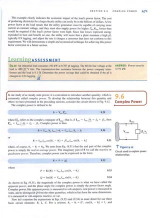 SECTION 9.6
This example clearly indicates the economic impact of the load's power factor. The cost
of producing electricity for a large electric utility can easily be in the billions of dollars. A low
power FaClOr at the load means that the utility generators must be capable of carrying more
current at constant voltage, and they must also supply power for higher l~lIs Rlinc losses than
would be required if the load's power factor were high. Since line losses represent energy
expended in heat and benetit no one. the utility will insist that a plant maintain a high pI',
typically 0.9 lagging, and adjust the rate it charges a customer thai does not conform to this
requirement. We will demonstrate a simple and economical technique for achieving this power
factor correction in a future section.
LearningAss ESSM E N T
COMPLEX POWER 471
E9.10 An industrial load consumes 100 kW at 0.707 pf lagging. The 60·Hz line voltage at the ANSWER: Power saved is
load is 480/!!.. V rms, The transmission-line resistance between the power company trans- 3.77 1 kW.
former and the load is 0. 1 n. Determine the power savings thai could be obtained if the pf is
changed to 0.94 lagging. E
In our study of ac steady-state power, it is convenient to introduce another quantity, which is 9 6commonly called complex power. To develop the relationship between this quantity and •
others we have presented in Ihe preceding sections. consider Ihe circllit shown in Fig. 9. 12. Complex Power
The complex power is defined to be
9.29
where I ~ns refers to the complex conjugate of Irn1s; that is. if Inns = Inm!J1 = IN + .il,. then
I ~n~ = ' rills/-Oj = IN - ) 1,. Complex power is then
or
9.31
where, of course. 6, - 6, = 6z. We note from Eq. (9.31) that the real pan of the complex
power is simply the real or average power. The imaginary part of S we call the reactive or
qlUldrawre pOlller. Therefore. complex power can be expressed in the form
s = P + jQ 9.32
where
9.33
9.34
As shown in Eq. (9.3 1), the magnitude of the complex power is what we have called the
apparellf power, and the phase angle for complex power is simply the power factor angle.
Complex power, like apparent power, is measured in volt-amperes, real power is measured in
watts, and to distinguish Q from the other quantities. which in fact have the same dimensions,
it is measured in volt-amperes reactive, or vaL
Now let's examine the expressions in Eqs. (9.33) and (9.34) in more detail for Ollr three
basic circuit elements: R, L, C. For a resistor, au- OJ = 0°, cos(9u- oJ = I, and
+
V rrns Z~
"r· Figure 9 .12
Circu it used to explain power
relationships.
 