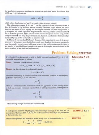 SECT I ON 9.6
the quadrature camponellI, produces the reactive or quadrature power. In addition, Eqs.
(9.33) and (9.34) indicate that
Q
tan(e. - eol = p
which relates the pf angle to P and Q in what is called the pOlVer 'riangle.
9.38
The relationships among S, P, and Q can be expressed via the diagrams shown in
Figs. 9. 13b and c. In Fig. 9.l3b we note the following conditions. If Q is positive, the load is
inductive, the power factor is lagging, and the complex number S lies in the first quadrant. If
Q is negative, the load iscapacitive, the power factor is leading, and the complex number S
lies in the fourth quadrant If Q iszero, the load is resistive, the power factor is unity, and the
complex number S lies along the positive real axis. Figure 9.13c illustrates the relationships
expressed by Eqs. (9.35) to (9.37) for an inductive load.
In Chapter I, we introduced Tellegen's theorem, which states that the sum of the powers
absorbed by all elements in an electrical network is zero. Based on this theorem, we can also
state that complex power isconserved in an ac network-the total complex power delivered to
any number of individual loads is equal to the sum of the complex powers delivered to the
loads, regardless of how loads are interconnected.
COMP LE X P OW E R 473
Problem-SolvingSTRATEGY
If v(t) and itt) are known and we wish to find P given an impedance ZI.! = R + jX,
two viable approaches are as follows:
Step 1. Determine V and I and then calculate
P = Vrms/rms cos6 or P = Vrms /nnscos(6v - OJ)
Step 2. Use I to calculate the real part of S; that is,
P = R,(S) = f ' R
The latter method may be easier to calculate than the former. However, if the imaginary
part of the impedance, X, is not zero, then
V'
P*-R
which is a common mistake. Furthermore, the P and Q portions of S are directly related
to Z I.! and provide a convenient way in which to relate power, current, and impedance.
That is,
tane = Q
P
S = f' Z
The following example illustrates the usefulness of S.
A load operates at 20 kW, 0.8 pf lagging. The load voltage is 220 ~ V rms at 60 Hz. The
impedance of the line is 0.09 + jO.3 !1. We wish to determine the voltage and power factor
at the input to the line.
The circuit diagram for this problem is shown in Fig. 9. 14. As illustrated in Fig. 9. 13,
P P 20,000
S = - - = - = - - = 25,000 VA
cose pf 0.8
Determining P or S
«<
EXAMPLE 9 .11
•
SOLUTION
•
 