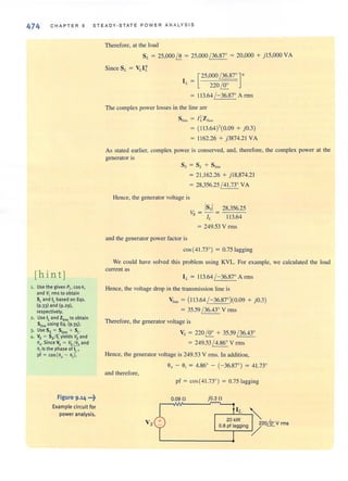 474 CHAPTER 9 S TE ADY·STATE POWER A NA LY S I S
[hin tj
1. Use the given Pt. cos O.
and VL rms to obtain
SLand 1£based on Eqs.
(9·33) and (9.29),
respectively.
2. Use It and Zline to obtain
SUneusing Eq. (9·35)·
3· Use Ss = Stine + SL'
.€f. Vs = 55/ 1; yields Vs and
01/' Since Vs = Vs ~ and
0, is the phase of 1£'
pf = COS{O, - 0,).
figure 9,14 •.•~
Example circuit for
power analysis.
Therefore, al the load
SL = 25,000 ~ = 25,000 / 36.87° = 20,000 + j 15,000 VA
[25,000 ~ ] '
220I!r.
113.64 / -36.87° Arms
The complex power losses in the line are
= ( 113.64)'(0.09 + jO.3 )
= 1162.26 + j3874.21 VA
As stated earlier, complex power is conserved, and, therefore, the complex power at the
generator is
Ss = S/. + S lint
= 21 ,162.26 + jI8,874.21
= 28,356.25 / 41.73° VA
Hence, the generator voltage is
Vs = _Is_51 = _28.:...,3_56.,.....2_5
IL 113.64
= 249.53 V rms
and the generator power factor is
cos(41.73°) = 0.75 lagging
We could have solved this problem using KVL. For example, we calculated the load
current as
IL = 113.64 /-36.87° Arms
Hence, the voltage drop in the transmission line is
;"' = (113.64 /-36.87°)(0.09 + jO.3)
= 35.59 / 36.43° V rms
Therefore, the generator voltage is
Vs = 220 I!r. + 35.59 / 36.43°
= 249.53 / 4.86° V rms
Hence, the generator voltage is 249.53 V rms. In addition,
9, - 9; = 4.86° - (- 36.87°) = 41.73°
and Iherefore,
pf = cos{41.73°) = 0.75 lagging
0.09 n jO.3 n
 
