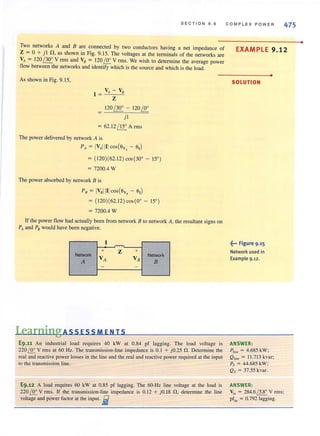 SECTION 9 . 6
Two networks A and B are connected by two conductors having a net impedance of
Z = 0 + jl n, as shown in Fig. 9.15. The voltages at the terminals of the networks are
VA = 120 / 30' V rms and VB = 120 ~ V rms. We wish to determine the average power
flow between the networks and identify which is the source and which is the load.
As shown in Fig. 9.15,
I
_V-"A_-_V-,,"
= Z
=
120 ~ - 120 ~
jl
= 62.12 / 15' A rms
The power delivered by network A is
PA = IVAIIIIcostev, - ell
= (i20)(62.12) cos(30' - 15°)
= 7200.4 W
The power absorbed by network B is
PB = IVBIIIIcos(ev, - ell
= (120)(62.12 ) cos(O' - IS' )
= 7200.4 W
If the power flow had actually been from network B to network A, the resultant signs on
PA and PB would have been negative.
I
+ Z +
Network
VA VB
Network
A B
- -
LearningA 55 E55 ME NT5
E9.11 An industrial load requires 40 kW at 0.84 pf lagging. The load voltage is
220 ~ V rms at 60 Hz. The transmission-line impedance is 0.1 + jO.25 n. Determine the
real and reactive power losses in the line and the real and reactive power required at the input
to the transmission line.
E9.12 A load requires 60 kW at 0.85 pf lagging. The 60-Hz line voltage at the load is
220 ~ V rms. If the transmission-line impedance is 0.12 + j0.18 n. detennine the line
voltage and power factor at the input. .i
COMPLEX POWER 475
EXAMPLE 9.12
SOLUTION
f ·· Figure 9·15
Network used in
Example 9 .12.
ANSWER:
•
1,,, = 4.685 kW;
Qline = 11.7 13 kvar;
Ps = 44.685 kW;
Qs = 37.55 kvar.
ANSWER:
Vi, = 284.6 / 5.8' V rms;
pfin = 0.792 lagging.
•
 
