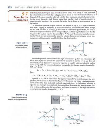476 CHAPT ER 9 STEADY·STAT E POWER ANALYS IS
9.7
Power Factor
Correction
Figure 9.16 •••~
Diagram for power
factor correction.
Figure 9.17 •••~
Power factor correction
diagram including capacitor.
Industrial plants that require large amounts of power have a wide variety of loads. However,
by nature the loads normally have a lagging power factor. In view of the results obtained in
Example 9.10, we are naturally led to ask whether there is any convenient technique for rais-
ing the power factor of a load. Since a typical load may be a bank of induction motors or
other expensive machinery, the technique for raising the pf should be an economical one to
be feasible.
To answer the question we pose, consider the diagram in Fig. 9. 16. A typical industrial
load with a lagging pf is supplied by an electrical source. Also shown is the power triangle
for the load. The load pf is cos(SO!d)' If we want to improve the power factor, we need to
reduce the angle shown on the power triangle in Fig. 9. 16. From Eq. (9.38) we know that the
tangent of this angle is equal to the ratio of Q ( 0 P. We could decrease the angle by increas-
ing P. This is not an economically attractive solution because our increased power con-
sumption would increase the monthl y bill from the electric utility.
II.
+
IndustrialElectrical
source VL load with
- lagging pi
The other option we have to reduce this angle is to decrease Q. How can we decrease Q?
Recall from a previous section that a capacitor is a source of reactive power and does not
absorb real power. Suppose we conncct a capacitor in parallel with our industrial load as
shown in Fig. 9. 17. The corresponding power triangles for this diagram are also shown in Fig.
9.17. Let's detine
Then
Sncw - SOld = Scap = (Paid + jQncw) - (Pa!d + jQOld) = j(Qne"' - QOld) = jQr:ap.
Equation (9.37) can be used to find the required value of C in order to achieve the new
specified power factor, as illustrated in Fig. 9. 17. Hence, we can obtain a particular power
factor for the total load (industrial load and capacitor) simply by judiciously selecting a
capacitor and placing it in parallel with the original load. In general, we want the power fac-
tor to be large, and therefore the power factor angle l11ust be small (i.e., the larger the desired
power factor, the smaller the angle (S II~ - Sir))'
I T
Electrical
source
C;F
L
+ Industrial
V L
load with
lagging pI-
PL = Pold
OVL- air = Snew
 