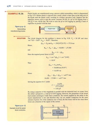 •
478 CHAP TER 9 STEADY·STATE POWER ANALYSIS
EXAMPLE 9.14
Figure 9.19 ...~
Rotomolding
manufacturing process.
•
Plastic kayaks are manufactured using a process called rotomolding, which is diagrammed
in Fig. 9.19. Molten plastic is injected into a mold, which is then spun on the long axis of
the kayak until the plastic cools, resulting in a hollow one-piece craft. Suppose that the
induction motors used to spin the molds consume 50 kW at a pf of 0.8 lagging from a
220 ~-V rms, 60-Hz line. We wish to raise the pf to 0.95 lagging by placing a bank of
capacitors in parallel with the load.
J----( (
1
InductionKayak mold
 J motor
.1
"
SOLUTION The circuit diagram for this problem is shown in Fig. 9.20. PL = 50 kW and since
COS- I0.8 = 36.87°, 00ld = 36.87°. Therefore,
Figure 9 .20 ...~
Example circuit for power
factor correction.
Qold = Pold tan Oold = (50)(103
)(0.75) = 37.5 kvar
Hence,
Sold = Pold + jQold = 50,000 + j37,500
and
Scap = 0 + jQcap
Since the required power factor is 0.95,
Then
Hence
O"w = cos- I(pf"w) = COS- I(0.95)
= 18.19°
Q ne..... = Pold tan 6new
= 50,000 tan ( 18.19°)
= 16,430 var
Q new - Q old = Q cap = -wCV2
rms
16,430 - 37,500 = - wCV' rms
Solving the equation for C yields
c = 21 ,070
(377)(220)'
= 1155 fl-F
By using a capacitor of this magnitude in parallel with the industrial load, we create, from
the utility's perspective, a load pf of 0.95 lagging. However, the parameters of the actual
load remain unchanged. Under these conditions, the current supplied by the utility to the
kayak manufacturer is less and therefore they can use smaller conductors for the same
amount of power. Or, if the conductor size is fixed, the line losses will be less since these
losses are a function of the square of the current.
IT Ie
+ f IL
220& v rms
50kW
"'=:pI ~ O.B lagging
c
- I
J
 