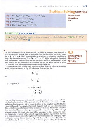 SECTION 9.8 SINGLE-PHASE THREE -W IRE C IR C UI TS 479
Problem-Solving STRATEGY
Step 1. Find Qold from PL and Bold' or the equivalent pfold-
Step 2. Find B",w from the desired pf"cw-
Step 3. Determine Qnew = P Old tan anew'
Step 4. Q"ew - Qold = Qcap = - wCV2 rms_
LearningAssEsSMENT
E9.13 Compute the value of the capacitor necessary to change the power factor in Learning
Assessmenl E9_ 10 10 0_95 lagging_iii
The single-phase three-wire ac circuit shown in Fig. 9.2 1 is an important topic because it is
the typical ac power network found in households. Note that the voltage sources are equal;
that is, VillI = Vuh = V. Thus, the magnitudes are equal and the phases are equal (single
phase). The line-to-line voltage Va" = 2Vmr = 2V,rb = 2V. Within a household, lights and
small appliances are connected from one line to lletllralll , and large appliances such as hot
water heaters and air conditioners are connected line to line. Lights operate at about
120 V rills and large appliances operate at approximately 240 V rms.
Let us now attach two identical loads to the single-phase three-wire voltage system using
perfect conductors as shown in Fig. 9.21 b. From the figure we note that
and
KCL al painI N is
V
1/,, = Z
,-
V
I btl =-z'-
= 0
Note that there is no current in the neutral wire, and therefore it could be removed with-
out affecting the remainder of the system; that is, all the voltages and currents would be
unchanged. One is naturally led to wonder just how far the simplicity exhibited by this
system will extend_ For example, what would happen if each line had a line impedance,
if the neutral conductor had an impedance associated with it, and if there were a load tied
from line to line? To explore these questions, consider the circuit in Fig. 9.21 c. Although
we could examine this circuit using many of the techniques we have employed in previ-
ous chapters, the symmetry of the network suggests that perhaps superposition may lead
us to some conclusions without having to resort to a brute-force assault. Employing super-
position, we consider the two circuits in Figs. 9.2 1d and e. The currents in Fig. 9.2 1d are
labeled arbitrarily_ Because of Ihe symmetrical relationship belween Figs_ 9_21 d and e, Ihe
Power Factor
Correction
«<
ANSWER: C = 773 fJ-F
9.8
Single-Phase
Three-Wire
Circuits
 