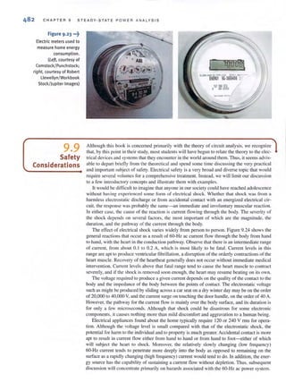 CHAPTER 9 ST E ADY ·STATE P OW E R ANA LYSI S
Figure 9 .23 •••~
Electric meters used to
measure home energy
consumption.
(Left. courtesy of
Comstock/ Punchstock;
right. courtesy of Robert
Llewellyn/Workbook
Stock/Jupiter Images)
9.9
Safety
Considerations
j- lOooal
Cl4'OO l ' OV31 TYPlCISC lOTA 1.0AA... · ~
EHE~Y 9G·3669456 ',.
107 366 572
s 48·0002
Although this book is concerned primarily with the theory of circuit analysis. we recognize
that, by this point in their study, most students wi ll have begun to relate the theory to the elec-
trical devices and systems that they encounter in the world around them. Thus, it seems advis-
able to depart briefly from the theoretical and spend some time discussing the very practical
and important subject of safety. Electrical safety is a very broad and diverse topic that would
require several volumes for a comprehensive treatment. Instead. we will limit our discussion
to a few introductory concepts and illustrate them with examples.
IL would be difficult to imagine that anyone in our society could have reached adolescence
without having experienced some form of electrical shock. Whether that shock was from a
harmless electroslatic discharge or from accidental contact with an energized electrical cir-
cuit, the response was probably the same-an immediate and involuntary muscular reaction.
In either case, the cause of the reaction is current flowing through the body. The severity of
the shock depends on several factors, the most important of which are the magnitude. the
duration, and the pathway of the current through the body.
The effect of electrical shock varies widely from person 10 pcrson. Figure 9.24 shows the
general reactions that occur as a result of 60-Hz ac current flow through the body from hand
to hand, with the hean in the conduction pathway. Observe that there is an intermediate range
of current, from about 0.1 to 0.2 A, which is most likely to be fatal. Current levels in this
range are apt to produce ventricular fibrillation, a disruption of the orderly contractions of the
heart muscle. Recovery of the heartbeat generally does not occur without immediate medical
intervention. Current levels above that fatal range tend to Cause the heart muscle to contract
severely, and if the shock is removed SOOI1 enough, the heart may resume beating on its own.
The voltage requi red to produce a given current depends on the quality of the contact 10 the
body and the impedance of the body between the points of contact. The electrostatic voltage
such as might be produced by sliding across a car seat on a dry winter day may be on the order
of 20,000 to 40.000 V, and the current surge on touching the door handle, on the order of 40 A.
However, the pathway for the current now is mainly over the body surface, and its duration is
for only a few microseconds. Although that shock could be disastrous for some electronic
components, it causes nothing more than mild discomfort and aggravation to a human being.
Electrical appliances found about the home typically require 120 or 240 V rms for opera·
tion. Although the voltage level is small compared with that of the electrostatic shock, the
potential for harm to the individual and to propelty is much greater. Accidental contact is more
apt to result in current flow either from hand to hand or from hand to foot-either of which
will subject the heart to shock. Moreover, the relatively slowly changing (low frequency)
60-Hz current tends to penetrate more deeply into the body as opposed to remaining on the
surface as a rapidly changing (high frequency) current would tend to do. In addition, the ener-
gy source has the capability of sustaining a current flow without depletion. Thus. subsequent
discussion will concent.rate primarily on hazards associated with the 60-Hz ac power system.
 
