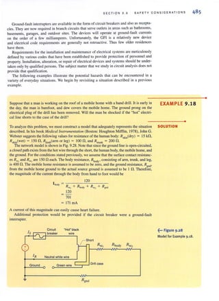 SEC T ION 9 . 9 SA FET Y CONSID ER ATI ONS
Ground-fault interrupters are available in the form of circuit breakers and also as recepta-
cles. They are now required in branch circuits that serve outlets in areas such as bathrooms,
basements, garages, and outdoor sites. The devices will operate at ground-fault currents
on the order of a few milliamperes. Unfortunately, the GFI is a relatively new device
and electrical code requirements are generally not retroactive. Thus few older residences
have them.
Requirements for the installation and maintenance of electrical systems are meticulously
defined by various codes that have been established to provide protection of personnel and
property. Installation, alteration, or repair of electrical devices and systems should be under-
taken only by qualified persons. The subject matter that we study in circuit analysis does not
provide that qualification.
The following examples illustrate the potential hazards that can be encountered in a
variety of everyday situations. We begin by revisiting a situation described in a previous
example.
Suppose that a man is working on the roof of a mobile home with a hand drill. It is early in
the day, the man is barefoot, and dew covers the mobile home. The ground prong on the
electrical plug of the drill has been removed. Will the man be shocked if the "hot" electri-
cal line shorts to the case of the drill?
EXAMPLE 9.18
•
To analyze this problem, we must construct a model that adequately represents the situation SOLUTION
described. In his book Medical lnstrllmentation (Boston: Houghton Mifflin, 1978), John G.
Webster suggests the following values for resistance of the human body: RsJdn(dry) = 15 k!1,
Rsk1n(wet) = 150 !1, R" mb(arm or leg) = 100!1, and R"unk = 200 !1.
The network model is shown in Fig. 9.28. Note that since the ground line is open-circuited,
a closed path exists from the hot wire through the short, the human body, the mobile home, and
the ground. For the conditionsstaled previously, we assume that the surface contact resistanc-
es R~, and R", are 150 !1 each. The body resistance, Rbod , consisting of arm, trunk, and leg,
is400 n. The mobile home resistance is assumed to be ziro, and the ground resistance, Rgnd,
from the mobile home ground to the actual source ground is assumed to bc I !1. Therefore,
the magnitude of the current through the body from hand to foot would be
=-
701
= 171 rnA
A current of this magnitude can easily cause heart failure.
Additional protection would be provided if the circuit breaker were a ground-fault
interrupter.
I
Circuit "Hot"black
s ~ breaker wire
cb
l r Short
Rsci Rbody R
r- •.~;.>
IR Neutral white wire r
Ground Green wire Drill case
~
~-. Figure 9.28
Model for Example 9.18.
•
 