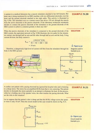 SEC TI ON 9 . 9 SAFE T Y CONSI D E R ATIONS
A patient in a medical laboratory has a muscle stimulator anached to her left forearm. Her
heart rate is being monitored by an EKG machine with two differential electrodes over the
heart and the ground electrode attached to her right ankle. This activity is illustrated in
Fig. 9.30a. The stimulator acts as a current source that drives 150 rnA through the muscle
from the active electrode to the passive electrode. If the laboratory technician mistakenly
decides to connect the passive electrode of the stimulator to the ground electrode of the
EKG system to achieve a common ground, is there any risk?
EXAMPLE 9.20
When the passive electrode of the stimulator is connected to the ground electrode of the SOLUTION
EKG system, the equivalent network in Fig. 9.30b illustrates the two paths for the stimula-
tor current: one through half an arm and the other through half an arm and the body. Using
current division, the body current is
(150)( 10-3
)(50)
l bOO
, = 50 + 50 + 200 + 100
= 19mA
Therefore, a dangerously high level of current wiu flow from the stimulator through the
body to the EKG ground.
..j.. Figure 9.30
Diagrams used in
Example 9.20.
150 mA
Muscle
r-------~--~------,
Rnrm
Rarm
' body
Rtrunk R1eg
<a) (b)
•
-J,
A cardiac care patient with a pacing electrode hasignored the hospital rules and is listening
to a cheap stereo. The stereo has an amplified 60-Hz hum that is very annoying. The patient
decides to dismantle the stereo partially in an attempt to eliminate the hum. In the process,
while he is holding one of the speaker wires, the other touches the pacing electrode. What
are the risks in this situation?
EXAMPLE 9.21
Let us suppose that the patient's skin is damp and that the 60-Hz voltage across the speak- SOLUTION
er wires is only 10 mY. Then the circuit model in thiscase would be shown in Fig. 9.3 1.
R da mp skin
,
+ 10 mV Rtrunk
Releclrode .=;: 0 n
~••• Figure 9.3'
Circuit model for
Example 9.21.
•
•
•
 