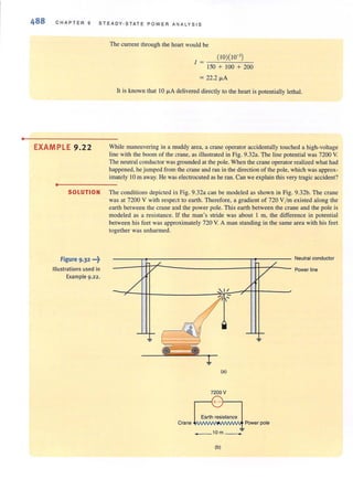 •
488 CHAPTE R 9 STEADY-STATE POWER A N ALYS IS
The current through the hean would be
( 10)(10-')
I = -~-=--.!.-...-
150 + 100 + 200
= 22.2 fl.A
It is known that 10 fl.A delivered directly to the hean is potentially lethal.
EXAMPLE 9.22 While maneuvering in a muddy area, a crane operator accidentally touched a high-voltage
line with the boom of the crane, as illustrated in Fig. 9.32a. The line potential was 7200 V.
The neutral conductor was grounded at the pole. When the crane operator realized what had
happened, he jumped from the crane and ran in the direction of the pole, which was approx-
imately 10m away. He was electrocuted as he ran. Can we explain this very tragic accident?
•
SOLUTION The conditions depicted in Fig. 9.32a can be modeled as shown in Fig. 9.32b. The crane
was at 7200 V with respect to earth. Therefore, a gradient of 720 V1mexisted along the
earth between the crane and the power pole. This earth between the crane and the pole is
modeled as a resistance. If the man's stride was about I m, the difference in potential
between his feet was approximately 720 V. A man standing in the same area with his feet
together was unharmed.
Figure 9 -32 -f Neutral conductor
Illustrations used in Power line
Example 9.22 .
(a)
7200 V
...----f+--1-----,
Earth resistance
Crane ....MJIMJvl..MJIMM Power pole
_10m_-=-
(b)
 
