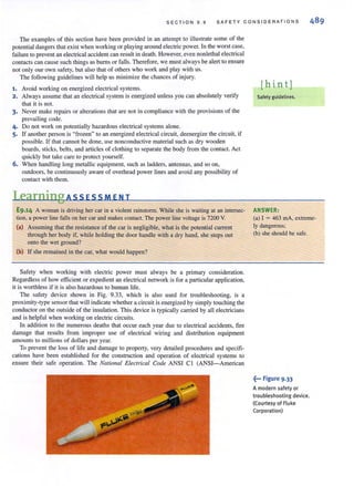 S E C TION 9 . 9 SA FET Y CONS IDER ATIO N S
The examples of this section have been provided in an attempt to illustrate some of the
potential dangers that exist when working or playing around electric power. In the worst case,
failure to prevent an electrical accident can result in death. However, even nonlethal electrical
contacts can cause such things as burns or falls. Therefore, we must always be alert to ensure
not only our own safety, but also that of others who work and play with us.
The following guidelines will help us minimize the chances of injury.
1. Avoid working on energized electrical systems.
2. Always assume that an electrical system is energized unless you can absolutely verify
that it is not.
3. Never make repairs or alterations that are not in compliance with the provisions of the
prevailing code.
4. Do not work on potentially hazardous electrical systems alone.
5. U another person is "frozen" to an energized electrical circuit. deenergize the circuit, if
possible. If that cannot be done, use nonconductive material such as dry wooden
boards, sticks, belts, and articles of clothing to separate the body from the contact. Act
quickly but take care to protect yourself.
6. When handling long metallic equipment, such as ladders, antennas, and so on,
outdoors, be continuously aware of overhead power lines and avoid any possibility of
contact with them.
LearningA 55 E55 M ENT
E9.14 A woman is driving her car in a violent rainstorm. While she is waiting at an intersec-
tion, a power line falls on hercar and makes contact. The power line voltage is 7200 V.
(a) Assuming that the resistance of the car is negligible, what is the potential current
through her body if, while holding the door handle with a dry hand, she steps out
onto the wet ground?
(b) If she remained in the car, what would happen?
Safety when working with electric power must always be a primary consideration.
Regardless of how efficient or expedient an electrical network is for a particular application,
it is worthless if it is also hazardous to human life.
The safety device shown in Fig. 9.33, which is also used for troubleshooting, is a
proximity-type sensor that will indicate whethera circuit is energized by simply touching the
conductor on the outside of the insulation. This device is typically carried by all electricians
and is helpful when working on electric circuits.
In addition to the numerous deaths that occur each year due to electrical accidents, fire
damage that results from improper use of electrical wiring and distribution equipment
amounts to millions of dollars per year.
To prevent the loss of life and damage to property, very detailed procedures and specifi·
cations have been established for the construction and operation of electrical systems to
ensure their safe operation. The National Electrical Code ANSI C I (ANSI-American
[hin tJ
Safety guidelines.
ANSWER:
(a) I = 463 rnA, extreme·
Iy dangerous;
(b) she should be safe.
~... Figure 9.33
A modern safety or
troubleshooting device.
(Courtesy of Fluke
Corporation)
 
