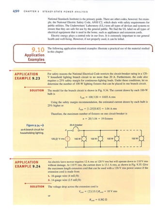 •
•
490 CHAPTER 9 S TEADY·STATE POWER ANALYSIS
9.10
Application
Examples
APPLICATION
EXAMPLE 9.23
•
National Standards Institute) isthe primary guide. There are other codes, however: for exam-
ple, the National Electric Safety Code, ANS I C2, which deals with safety requirements for
public utilities. The Underwriters' Laboratory (UL) tests all types of devices and systems LO
ensure that they are safe for use by the general public. We find the UL label on all types of
electrical equipment that is used in the home. such as appliances and extension cords.
Electric energy plays a central role ill our lives. It is extremely important to our general
health and well-being. However, if not properly used, it can be lethal.
The following application-oriented examples illustrate a practical use of the material studied
in this chapter
For safely reasons the National Electrical Code restricts the circuit-breaker rating in a 120-
V household lighting branch circuit to no more than 20 A. Furthermore, the code also
requires a 25% safety margin for continuous-lighting loads. Under these conditions, leI us
determine the numberof 100-W lighting fixtures that can be placed in one branch circuit.
SOLUTION The model for the branch circuit is shown in Fig. 9.34. The current drawn by each 100-W
bulb is
Figure 9.34 ...~
2o-A branch circuit for
householding lighting.
APPLICATION
EXAMPLE 9.24
•
I b,lb = 100/ 120 = 0.833 Arms
Using the safety margin recommendation, the estimated current drawn by each bulb is
25% higher or
1b,lb = (1.25)(0.83) = 1.04 Arms
Therefore, the maximum number of fixtures on one circuit breaker is
/I = 20/ 1.04 = 19 fixtures
20-A breaker
n o-~------~------~
120&V rms 100W
------?100W
L-_ _~_ _----.J_---+- - - - - - -
100W
An electric lawn mower requires 12 A rms at 120 V rms but will operate down to 110 V rms
without damage. At 110 V rms, the current draw is 13. 1A rms, as shown in Fig. 9.35. Give
the maximum length extension cord that can be used with a 120-V rms power SOUTce if the
extension cord is made from
1. J6-gauge wire (4 mO/ft)
2. 14-gauge wire (2.5 mfl/ ft)
SOLUTION The voltage drop across the extension cord is
~"d = (2)( 13. I )R,,,,, = 10 V rms
or
R ronJ = 0.382 0
 