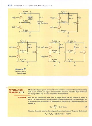•
492 CHAPTER 9 STEADY·STATE POWER ANALYSIS
RL 0.5 n A RL 0.5 n A
a
R bulb
120~V rms + lAB 120~V rms + 240n lAB- -
10,000 air R L 0.5 n
jII
Btu conditioner II 40A
N N
120~ v rms + 120~V rms +- -
RL 0.5n RL 0.5 n
B B
(a) (b)
RL 0.5 n A RL 0.5 n
A RL 0.5 n A
a a a
R bu1b Rbulb R bu1b
120~V rms +-
RL 0.5 n
II
120~V rms :1:
Figure 9.36 l'
Networks used in
Exa mple 9,25.
APPLICATION
EXAMPLE 9.26
•
N
8
(e)
240 n lAB 120~V rms +-
j
RL 0.5 n
10A II
120&V rms ~
(d)
240n
N
B
240 n
R L 0.5 n
jII 10 A
N
b L--AN-~B~----~
(e)
lAB
Most clothes dryers operate from a 240· V rms outlet and have several temperature settings
such as low, medium, and high. Let's examine the manner in which the dryer creates heat
for drying and the way in which it regulates the temperature.
SOLUTION First we will consider the heat itself. A simple model for this situation is shown in
Fig. 9.37a, where a resistive heating element is connected across the 240-V rms supply. For
a particular dryer, the resistance of the element is roughly I I 0. The current through this
element is
240
Ih• = - 1-1- = 21.81 Arms 9.39
Since the element is resistive, the voltage and current are in phase. The power dissipation is
Ph. = 1~.Rh' = (21.81)'(1 1) = 5236W
 