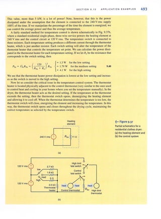 SEC TI ON 9.10 AP PLI CA TI O N EXAMP L E S 493
This value. more than 5 kW, is a Jot of power! Note, however, that this is the power
dissipated under the assumption that the element is connected to the 240-V rms supply
100% of the time. If we manipulate the percentage of the time the element is energized, we
can control the average power and thus the average temperature.
A fairly standard method for temperature control is shown schematically in Fig. 9.37b,
where a standard residential single-phase, three-wire service powers the healing element at
240 V rms and the control circuit at 120 V rms. The temperature switch is connected to
three resistors. Each temperature setting produces a different current through the thermostat
heater, which is just another resistor. Each switch setting will alter the temperature of the
themostat heater that controls the temperature set point. We can calculate the power dissi-
pated in the thermostat heater for each temperature setting. If we let Rs be the resistance that
corresponds to the switch setting, then
{
= 1.3 W for the low setting
= 1.79 W for the medium setting
= 4. 1 W for the high setting
9.40
We see that the thennostat heater power dissipation is lowest at the low setting and increas-
es as the switch is moved to the high setting.
Now let us consider the critical issue in the temperature control system. The thermostat
heater is located physically adjacent to the control thermostat (very similar to the ones used
to control heat and cooling in your homes where you set the temperature manually). I.n the
dryer, the thermostat heater acts as the desired setting. If the temperature at the thermostat
exceeds the setting, then the thermostat switch opens, deenergizing the heating element
and allowing it to cool off. When the thermostat determines the temperature is too low, the
thermostat switch will close, energizing the element and increasing the temperature. In this
way, the thermostat switch opens and closes throughout the drying cycle, mai ntaining the
correct temperature as selected by the temperature switch.
240 V rms
(a)
120 V rms 2.7 kn
low
t.8 kn
med 5n
high
120Vrms +
3.5 kn
Thermostat
heater
(b)
Heating
element
--- -------,
~ - - -- -- - - -
High limit
'stat switch rControl
'stat switch
heat 0.:: heat
RheConlrol lhermostat High limit
thermostat
~••• FIgure 9.37
Partial sch ematics for a
residential clothes dryer:
Cal the heating element and
(b) the control system
 