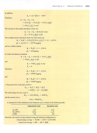 In addition,
Therefore,
In = IL + In + 1m
= 4 1.67!!!.. + 4 1.67!!!.. + 41.67 /-36.9°
= 11 9.4 / - 12.1° Arms
The currents in the neutral and phase b lines are
I" = IL + I" = 83.34 !!!.. Arms
I" = 41.67 /- 36.9° Arms
The complex power and power factor for each source are
S ECTION 9.11
Sa = Va"I: = (120!!!..)( 1l9.4 / + 12.10) = 14 + j3kVA
pf" = cos (12.1°) = 0.9778 lagging
and in a similar manner
Sb = Vb"I: = 4 + j3kVA
pflJ = 0.8 lagging
b. Under the balanced condition
I. = I L + 1m = 4 1.67!!!.. + 4 1.67 / -36.9°
= 79.06 / - 18.4° A rms
and
Therefore,
and
Ib = 79.06 /- 18.4° Arms
1/1 = 0
Sa = Vnt, l: = 9 + j3 kYA
pf" = 0.9487 lagging
Sb = Vb" I: = 9 + j3 kVA
pfb = 0.9487 lagging
c. The power loss in the lines in kW is
P loss = Ru /~ + Rbll + R,,I~
= 0.05(1; + Ii + 1;)1I000
The total energy loss for a year is
WI"" = (24)(365)?,0" = 8760 ?'.><
and the annual cost is
Cost = $0.08 W,,,,,
A comparison of the unbalanced and balanced cases is shown in the following table.
PJoss(kW)
WJO$s(kW-hr)
Cost($)
UNBALANCED CASE
1.147
10,034
804
BALANCED CASE
0.625
5,475
438
Therefore, the annual savings obtained using the balanced configuration is
Annual energy savings = 10,048 - 5,475 = 4,573 kWh
Annual cost savings = 804 - 438 = $366
D E SIGN EXAMPLE 495
 