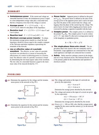 C HAPTER 9 STEADY-STATE POWER ANAL YSI S
. SUMMARY
• Instantaneous power [f the current and voltage are
sinusoidal functions of lime, the instantaneous power is equal
to a time-independent average value plus a sinusoidal tenn
that has a frequency twice that of the voltage or current.
• Average power P = 1/ 2 VI cos(O, - 0,) =
1/ 2 V I cos 8, where 8 is the phase of the impedance.
• Resistive load P = 1/ 2 /' R = 1/ 2 VI since V and
I are in phase.
• Reactive load P = 1/2 VI cos(±900) = 0
• Maximum average power transfer To obtain
the maximum average power transfer to a load, the load
impedance should be chosen equal to the complex conjugate
of the Thcvenin equivalent impedance represenling the
remainder of the network.
• rms or effective value of a periodic
waveform The effective, or rms, value of a periodic
waveform was introduced as a means of measuring the
effectiveness of a source in delivering power to a resistive
load. The effective value of a periodic wavefonn is found
by determining the root-mean-square value of the waveform.
The nns value of a sinusoidal function is equal to the maxi-
mum value of the sinusoid divided by V2.
PROBLEMS
0 9.1 Detennine the equations for the voltage and the instanta-
neous power in the network in Fig. P9.1.
+
4n
v
j4n
Figure P9.1
Determine the equations for the current and the instanta-
neous power in the network in Fig. P9.2.
I
4n
j3n
Figure P9.2
• Power factor Apparent power is defined as the prod-
uct Vrms /rms. The power factor is defined as the ratio of the
average power to the apparent power and is said to be lead-
ing when the phase of the current leads the voltage, and
lagging when the phase of the current lags the voltage. The
power factor of a load with a lagging power factor can be
corrected by placing a capacitor in parallel with the load.
• Complex power The complex power, S, is defined as
the product Vrm~ I ~s . The complex power S can be wriuen
as S = P + jQ, where P is the real or average power and Q
is the imaginary or quadrature power.
s = I' Z = I' R + j/' X
• The single-phase three-wire circuit The sin-
gle-phase three-wire circuit is the one commonly used in
households. Large appliances are connected line to line and
small appliances and lights are connected line to neutral.
• Safety Safety must be a primary concern in the design
and use of any electrical circuit. The National Electric Code
is the primary guide for the construction and operation of
electrical systems.
9·3 The voltage and current at the input of a network are
given by the expressions
v(t) = 6cos wt V
i(t)= 4 sinwtA
Determine the average power absorbed by the network.
o
9.4 The voltage and current at the input of a circuit are given 0
by the expressions
v(t) = 170 cos(wt + 3~' ) V
itt) = 5cos(wt + 45°) A
Detennine the average power absorbed by the circuit.
9.5 Given v,(t) = 100 cos lOOt volts, find the average power 0
supplied by the source and the current i2{ ,) in the network
in Fig. P9.5.
10n
50mH
15 n 1 mF
Figure P9.5
 