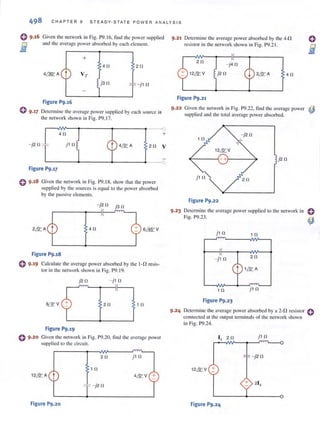 CHAPTER 9 STEADY-STAT E PO W E R ANALYSIS
Given the net work in Fig. 1'9.16, find the power supplied
and the avemge power ubsorbed by cnch element.
+
4f! 2 f!
;" -j 1 f!
Figure P9.16
{) 9·17 Determine the uveragc power supplied by each source in
the network shown in Fig. 1'9.17.
r-~~--~------~------~____o
4f! +
-j2f! j1 n 2f! V
L-------~----__~------~____o
Figure P9.17
Given the network in Fig. P9.18, show that the power
supplied by the sources is equal to the power absorbed
by the pussive elements.
- j2 f! j3f!
411
Figure P9.18
e 9.19 CaJculme the average power absorbed by the I-n resis-
tor in the network shown in Fig. P9. 19.
j2 f! - j1 f!
2f! 1 f!
Figure P9.19
o 9·20 Given the network in Fig. P9.20. find the averagc power
supplied to the circuit.
2f! j1 f!
1 f!
12& A t 4& V +
- j2f!
Figure P9.20
9.21 Dctcrmine the average power absorbed by the 4-!1
resistor in the network shown in Fig. P9.21.
2f!
12& V
Figure P9.21
- j4f!
j2f! 4f!
9.22 Given the network in Fig. 1'9.22, find the average power ~
supplied and the total average power absorbed.
-j2f!
12& V
j2 f!
2f!
Figure P9.22
9.23 Determ ine the ,weragc power supplied to the network in
Fig. P9.23.
j 1f! 1 f!
-j1 f! 2f!
1& A
1 f! j1 f!
Figure P9.23
9·24 Determine thc average power absorbed by a 2-D resistor econnected at the output terminals of the network shown
in Fig. P9.24.
'x2 f!
j1 f!
12& V +
Figure P9.24
 