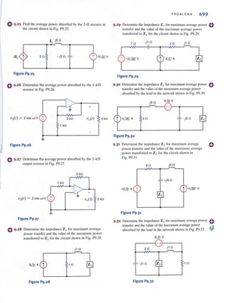 e 9·25 Fi nd the average power absorbed by the 2-0 resistor in
the circuit shown in Fig. P9.25.
l , j2 11
211 -j311 12 ~V
Figure P9.25
Determine the average power absorbed by the 4-kO
resistor in Fig. P9.26.
J~ +
~
vs(t) = 2 cos wI V + 2 kl1 Vo(l)-
1 kl1
-
Figure P9.26
0 9.27 Detemline the average power absorbed by the 2-kO
output resistor in Fig. P9.27.
2 kl1
+
VS(I) = 2 cos wI V
Figure P9.27
4 kl1
Determine the impedance ZL for maximum average
power transfer and the value of the maximum power
transferred to ZL for the circuit shown in Fig. P9.28.
j1 11
6~ A 1 11
Figure P9.28
PROBLEMS 499
9·29 Detennine the impedance ZL for maximum aver<lgc power 0
transfer and the value of the maximum average power
transferred to Z /. for the circuit shown in Fig. P9.29.
1 11 - j 1 fl
4fl j 1 11
Figure P9.29
9·30 Determine the impedance Z r. for maximum average power
transfer and the value of the maximum average power
absorbed by the load in the network shown in Fig. P9.30.
j211 6& V
r-------~-r~--~+ -~~------~
211 -j2 11
Figure P9.30
9·31 Determine the impedance Zt. for max imum average
power transfer and the value of the maximum average
power transferred 10 Z L for the circuit shown in
Fig. P9.3!.
411 j2 fl
-j4 fl
1 2~ V + t 4MJoV
Figure P9.31
o
o
9.32 Detennine the impedance Z I. for maximum average power etransfer and the value of the maximum avemge power ~
absorbed by the load in the network shown in Fig. P9.32. '¥'
6& V
r-----~- +~----,
211 j1 fl
- j1 11
Figure P9.32
111
 