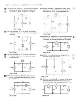 500 CHAP TER 9 STEADY-STATE POW ER ANA LYS I S
0 9.33
i
0 9.34
0 9.35
~
Determine the impedance ZLfor maximum average power
Lransfer and the value of the maximum avcmgc power
transferred to ZL for the circuit shown in Fig. P9.33.
~jHl
1 0 10
j 10
Figure P9.33
In the network in Fig. P9.34, find ZI. for maximum
average power transfer and the maximum average power
transferred.
j10
10
12N V +
1 0
Figure P9.34
In the network in Fig. P9.35, find Z ,. for maximum
average power transfe r and the max imum average
power transferred.
20 10
2&A t - j20
Figure P9.35
o 9.36 In the network in Fig. P9.36, find ZL for maximum
average power transfer and the maxjrnum average
power transferred.
20
20
- j20
Figure P9.36
9 .37 Find (he impedance ZI. for maximum avcrnge power
transfer and the value of the maximum average power
transferred to ZL for the circuit shown in Fig. P9.37.
12NV
,-~~~r-4- +·~~------,
j10
10
10 t 2 1
- j10
Figure P9.37
o
9 ·38 Delcnnine the impedance Z L for maximum average power 0
transfer and the value of the maximum average power
absorbed by the load in the network shown in Fig. P9.38.
r-----~~.+-~~--~~~
12NV
2V, ~ 2 0 ~j1 0
Figure P9.38
+
V,
10
9.39 Find the value of ZL in thecircuit in Fig. P9.39 for
maximum avemge power Iransfer.
2~A t 50
I,
Figure P9.39
9·40 Delcnnine the impedance ZLfor maximum average power
transfer and the value of the maximum average power
absorbed by the load in the network shown in Fig. P9.40.
10
-+r-~--~-+r-~--~~--,
j20
12NV
~j1 0
I,
Figure P9.40
 